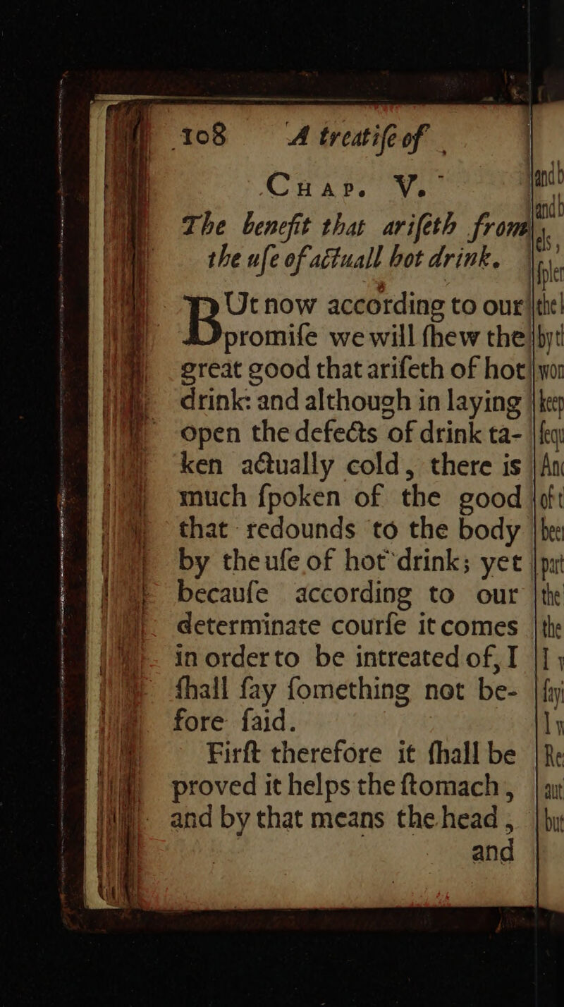 Cuap. a gh The benefit that arifeth from| the ufe of aétuall hot drink. Ibe that redounds to the body by theufe of hot’drink; yet becaufe according to our determinate courfe itcomes | in orderto be intreated of, I |] fhall fay fomething not be- | fy fore faid. Firft therefore it fhall be proved it helps the ftomach, and by that means the head , and