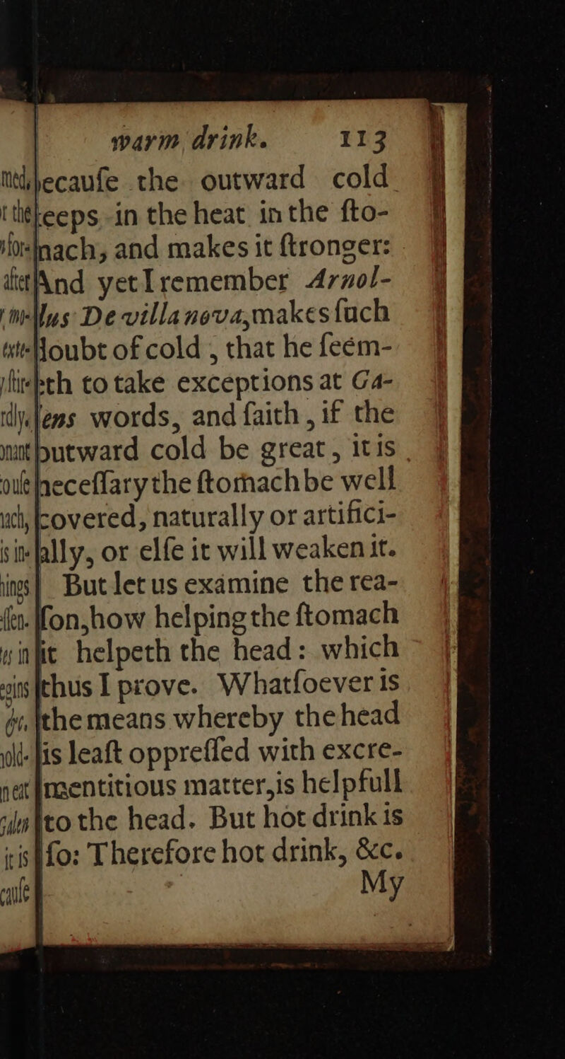 Mtdbecaufe the outward cold. Ititkeeps in the heat in the fto- Hor ach, and makes it {tronger: iftet And yet I remember Arnol- ‘illus De villanova,makes {ach wtoubt of cold , that he feem- ilitlsth to take exceptions at Ga- idyslems words, and faith, if the mnt putward cold be great, itis out peceflary the ftorhachbe well ch, covered, naturally or artifici- sit ally, or elfe it will weaken it. | But letus examine the rea- on,how helping the ftomach winfit helpeth the head: which sits [thus I prove. Whatfoever 1s #i, tthe means whereby the head lt fis leaft opprefled with excre- nat {naentitious matter,is helpfull “mito the head. But hot drink is iis )fo: Therefore hot drink, &c. calle My