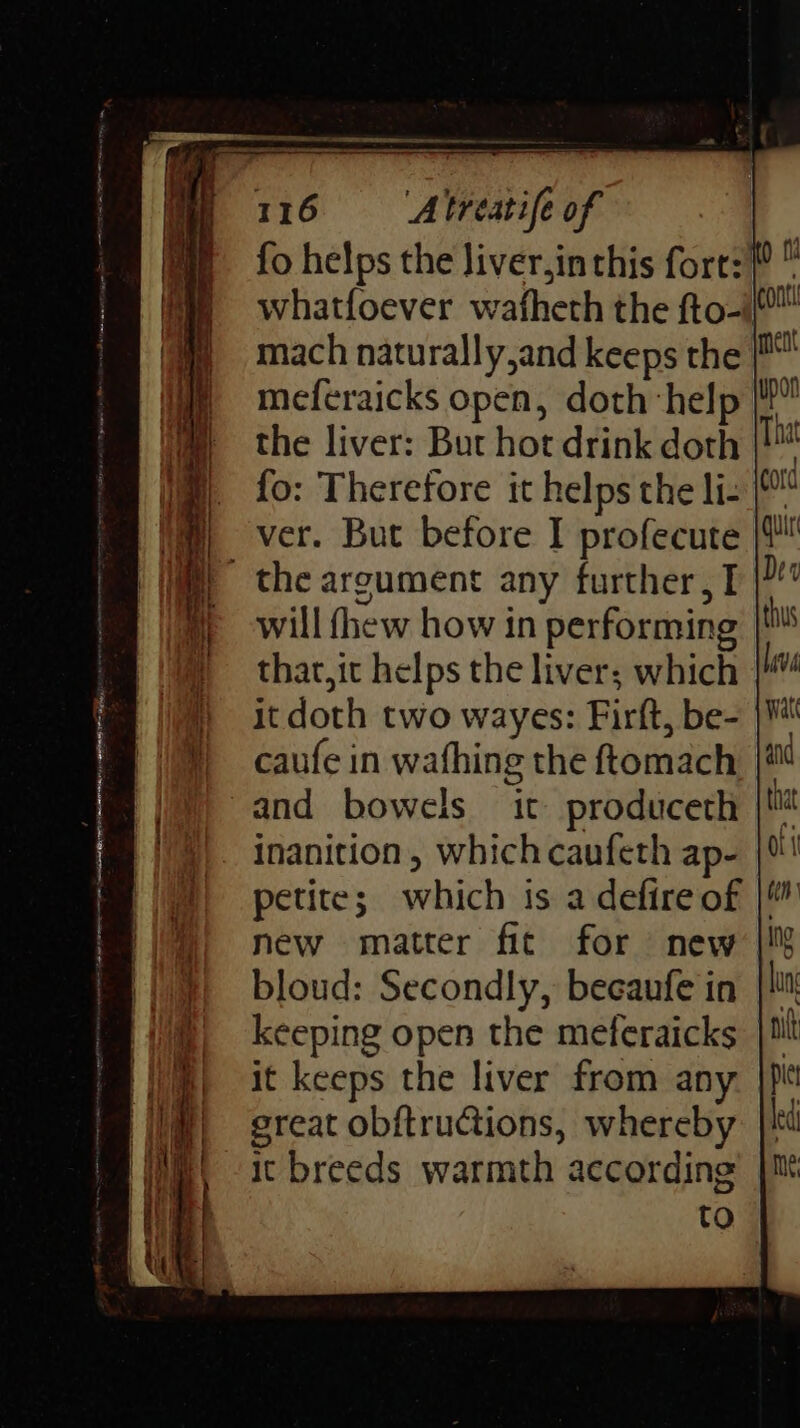 fo helps the Jiver,in this fort?’ whatfoever wafheth the fto- mach naturally,and keeps the meferaicks open, doth help the liver: But hot drink doth fo: Therefore it helps the li- ver. But before I profecute will {hew how in performing that,it helps the liver; which it doth two wayes: Firft, be- caufe in wafhing the ftomach and bowels it produceth inanition, whichcaufeth ap- petite; which is a defire of |! new matter fit for new |! bloud: Secondly, becaufe in keeping open the meferaicks it keeps the liver from any ereat obftructions, whereby it breeds warmth according to