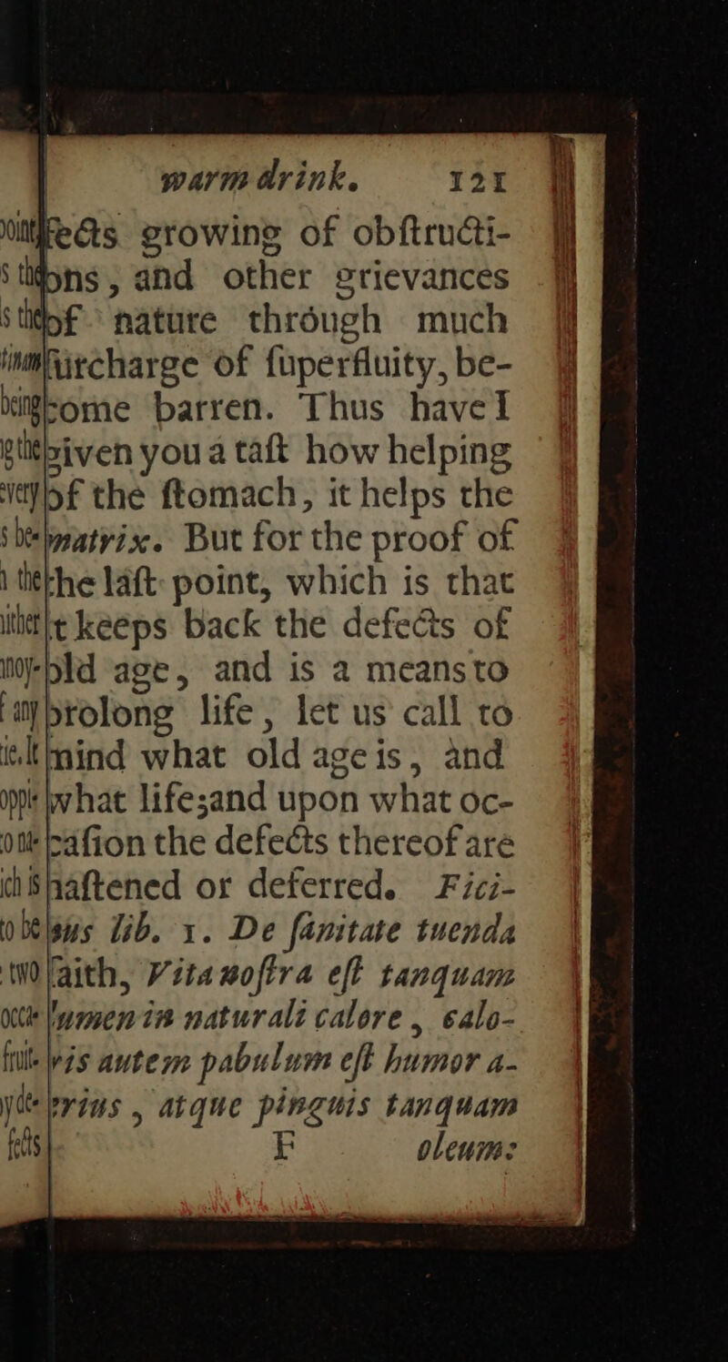 unre gts. growine of obftructi- Stifons, and other grievances Sthtpf nature through much imiircharge of fuperfluity, be- big-ome barren. Thus have gtithiven you a taft how helping ‘itjof the ftomach, it helps the ‘DeWeatvix. But for the proof of 1 titkhe laft: point, which is that ltittht keeps back the defects of i-pld age, and is a meansto iy brolong life, let us call to iltmind what old ageis, and opp bwhat lifesand upon what oc- ott bafion the defects thereof are chShaftened or deferred. Fici- obelsws 1b. 1. De famitate tuenda Wlaith, Vita nofira eff tanquam ne wmen is naturalt calore, ealo- fit Wis autem pabulum eft humor a- yee erins , atque pinguis tanquam fats | F olenme