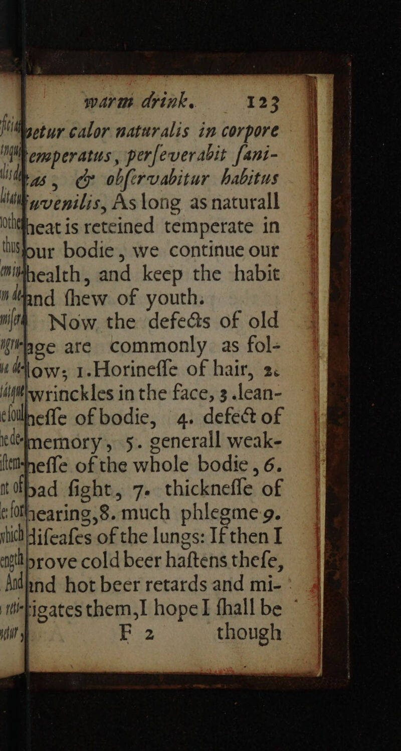 Wwetur calor naturalis in corpore lemperatus, perfeverabit fant- ‘Mas, oy obfervabitur habitus biti yvenilis, As long as naturall Oti#heat is reteined temperate in ttisfour bodie, we continue out health, and keep the habit ntand thew of youth. | Now the defects of old ‘age are commonly as fol- u dow: 1.Horineffe of hair, 2. nefle of bodie, 4. defect of 4memory, 5. generall weak- (tttheffe of the whole bodie, 6. Ibad fight, 7. thicknefle of clthearing,8. much phlegme-g. shih Hifeafes of the lungs: If then I att rove cold beer haftens thefe, Aithnd hot beer retards and mi- ' igates them,I hope fhall be ° F 2 though