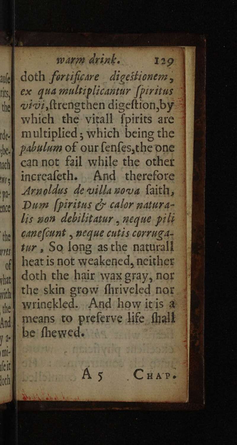 doth fortificare digestionem, | ex qua multiplicantur [piritus vivi,{trengthen digeftion, by which the vitall fpirits are / cannot fail while the other increafeth. . And therefore the ys [piritus Cy calor natura- | lis won debilitatur , neque pil canefcunt , neque cutis corruga- | tur, So long asthe naturall vith ‘the doth the hair wax gray, nor the skin grow fhriveled nor | wrinckled.. And how itis @ means to preferve life. thalk