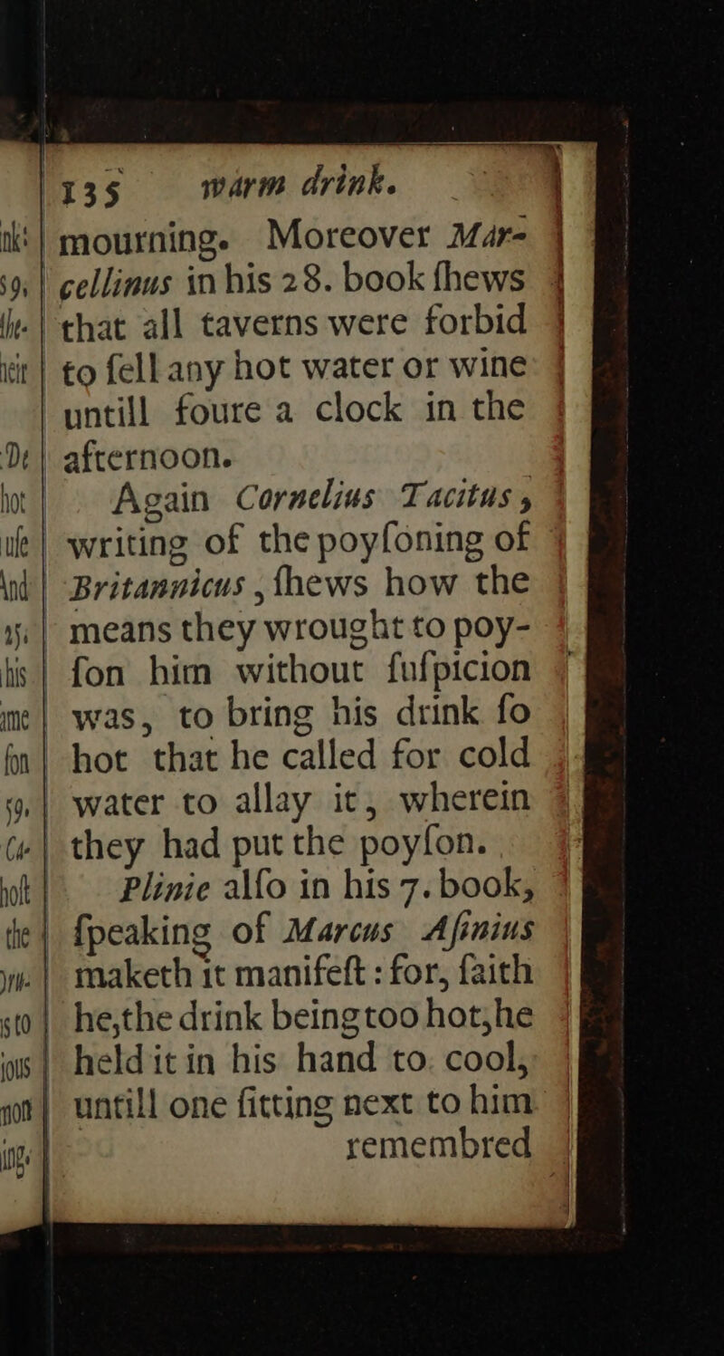 mourning. Moreover Mar- ‘cellinus in his 28. book fhews -| chat all taverns were forbid it| to fell any hot water or wine untill foure a clock in the afternoon. Again Cornelius Tacitus , writing of the poyfoning of ' Britannicus , fhews how the - means they wrought to poy- | was, to bring his drink fo hot that he called for cold | water to allay ic, wherein .| they had put the poyfon. | Plinie alfo in his 7. book, | {peaking of Marcus Afinius | he,the drink beingtoo hot,he | helditin his hand to. cool, untill one fitting next to him: } remembred |