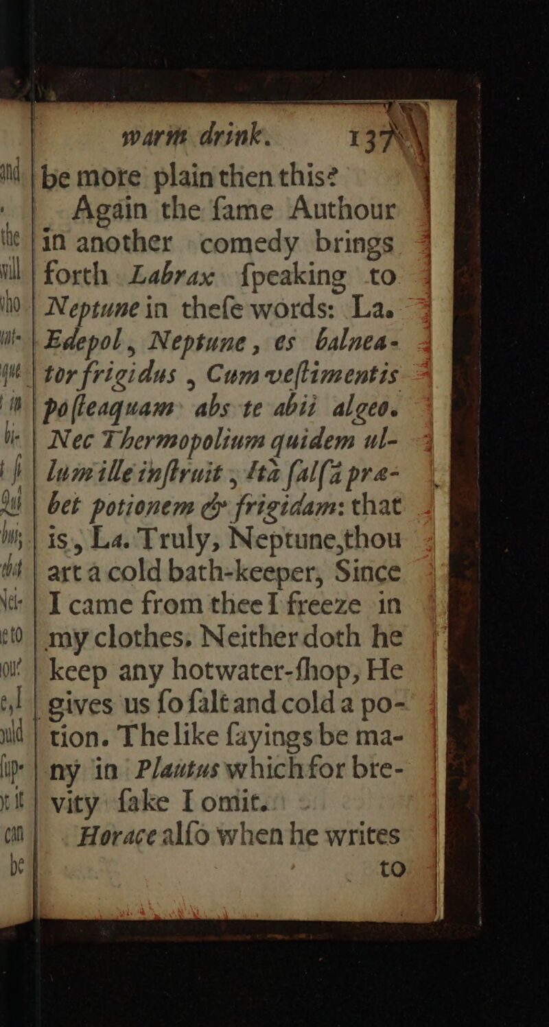 warm drink. I sa\ be more plain then this? ) | Again the fame Authour 4 in another comedy brings i} forth Labrax {peaking to 00) Neptune in thefe words: La. iis} Edepol, Neptune, es balnea- | tor frigidus , Cum veltimentis | pofleaquam> abs te abii algeo. | Nec Thermopolinm quidem ul- ) | lumilleinftruit , fta fal(a pra- al | bet potionem cy frigidam: that WW; | is, La. Truly, Neptune,thou wt | arta cold bath-keeper, Since ‘| I came from theeI freeze in my clothes, Neitherdoth he ol’ | keep any hotwater-fhop, He gives us fofaltand cold a po- tion. The like fayings be ma- * | ny in Plawtus whichfor bre- vity fake I omit. | . Horace alfo when he writes to