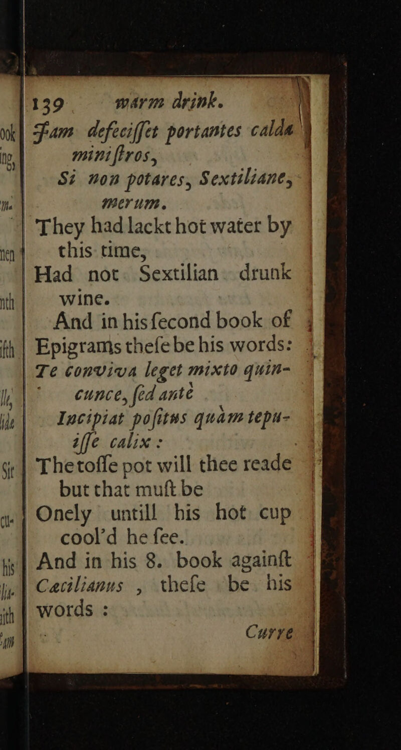 1139 warm drink. i) | fam defeciffet portantes sald’ ) | | mini ftros., Si non potares, Sextiliane, | BCT UM. | They had lackt hot water by | this: time, “Had not. Sextilian. drunk wine. And in . sak book of Te conviva eee mix to guin- cunce, {ed ante Iucipiat pofitws quam tepu- iffe calix : : | but that muft be _| Onely untill his hot cup cool’d he fee. Curre