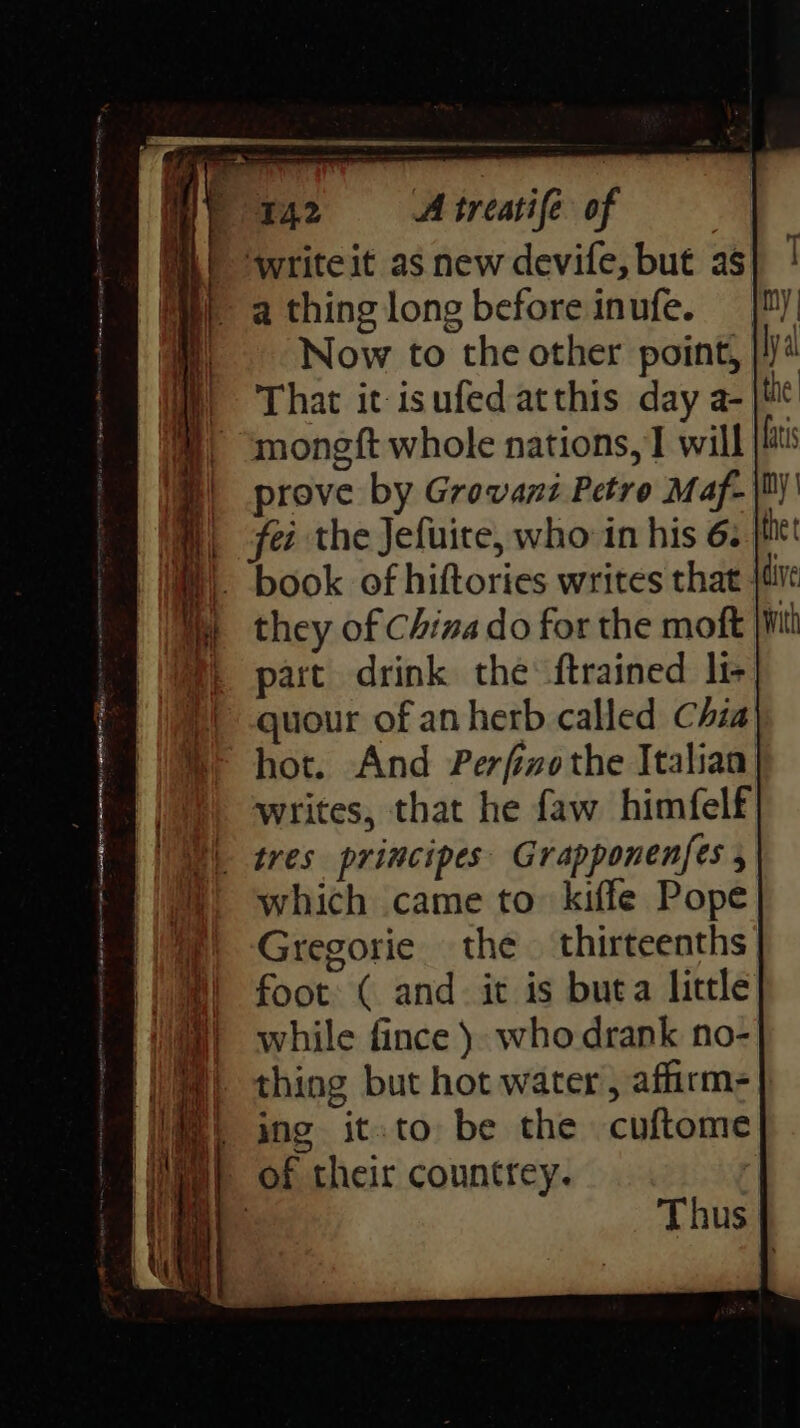 ML! ‘writeit as new devife, but as a thing long before inufe. Now to the other point, | That it isufedatthis day a- | i, ~mongft whole nations, 1 will hi | prove by Grovansi Petro Maf- |B) fei the Jefuite, who in his 6. thet W). book of hiftories writes that }tive m they of China do for the moft f part drink the ftrained li- quour of anherb called Chia hot. And Perfwothe Italian writes, that he faw himfelf \ tres principes Grapponenfes which came to kiffe Pope Gregorie the thirteenths foot ( and. it is buta little while fince }. who drank no- thing but hot water, affirm=} ing it.to be the cuftome Wii of their countrey. Thus