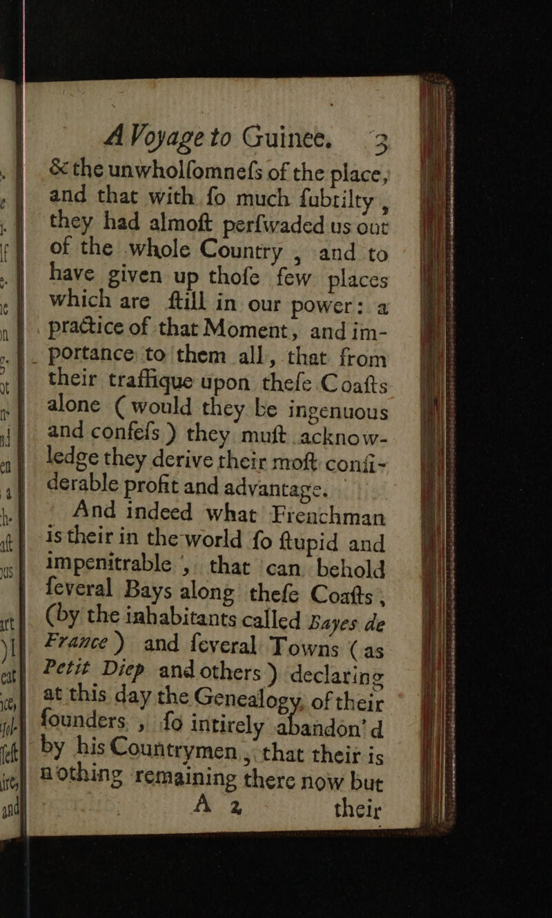 &amp; the unwhollomnefs of the place, and that with fo much fubrilty , they had almoft perfwaded us out of the whole Country , and to have given up thofe few places which are {till in our power: a practice of that Moment, and im- portance to them all, that from their traffique upon thefe Coafts alone (would they be ingenuous and confefs ) they muft acknow- ledge they derive their moft conii- derable profit and advantage. And indeed what Frenchman is their in the world fo ftupid and impenitrable , that can behold feveral Bays along thefe Coatts . (by the inhabitants called Bayes de France ) and feveral Towns (as Petit Diep and others ) declaring at this day the Genealogy, of their by his Countrymen., that their is 2, their