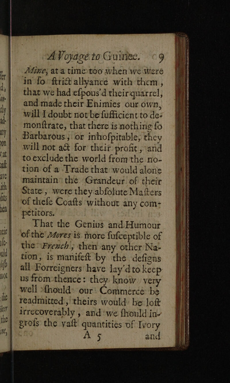 | Mine; ata time too when we Weré | in fo-ftritallyance with them, “il tharwe had efpous’ d theirquarrel, | and made their Enimies our own, | will I doubt not be fufficient to de: monftrate, that there is nothing fo 11, Barbarous, or inhofpitable, they will not a@ for their proht ; and | toexcludethe world fromthe no- al tion of a Trade that would alone maintain’ the Grandeur. of their | State, were they abfolute Matters its | of thefe Coafts without any com- all Forreigners have lay’dto keep us from-thence : they. know. very well Æhould- our: Commerce be readmitted’, theirs would: be loft irrecoverably , and ‘we fhould in. grois the yait quantities of Ivory A 5, and i | petitors. | | That the Genius and Humour | of the’ Atwresis More fufceptible of IG | the Frexch, then any other Na- | tion, is manifeft by the defigns i | |