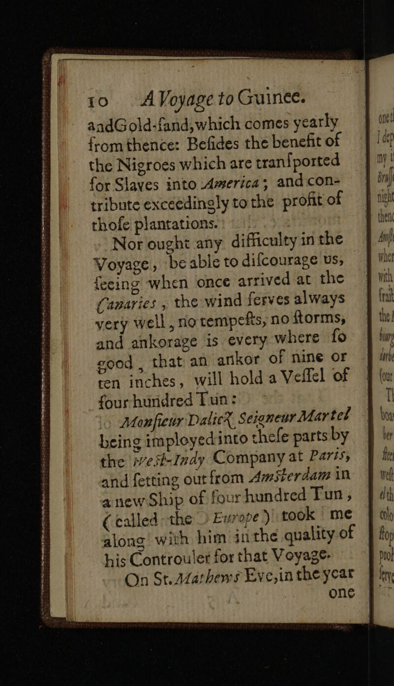 aadGold-fand, which comes yearly fromthence: Befides the benefit of the Nigroes which are tranfported for Slaves into America; and con- tribute exceedingly to the profit of thofe plantations. Nor ought any difficulty in the Voyage, beable to dilcourage us, feeing when once arrived at the (Canaries , the wind ferves always very well, no tempefts, no ftorms, and ankorage is every where fo good , that an ankor of nine or ten inches, will hold a Veffel of fourhundred Tun: Monfieur DalicX Seigneur Mar tel being imployedinto thefe parts by the iest-Indy Company at Paris, and fetting ourfrom Amsterdam in anew Ship of four hundred Tun , (called the) Europe ) took me along with him an the quality of his Controuler for that Voyage. On St.Marhems Eve,in the year one