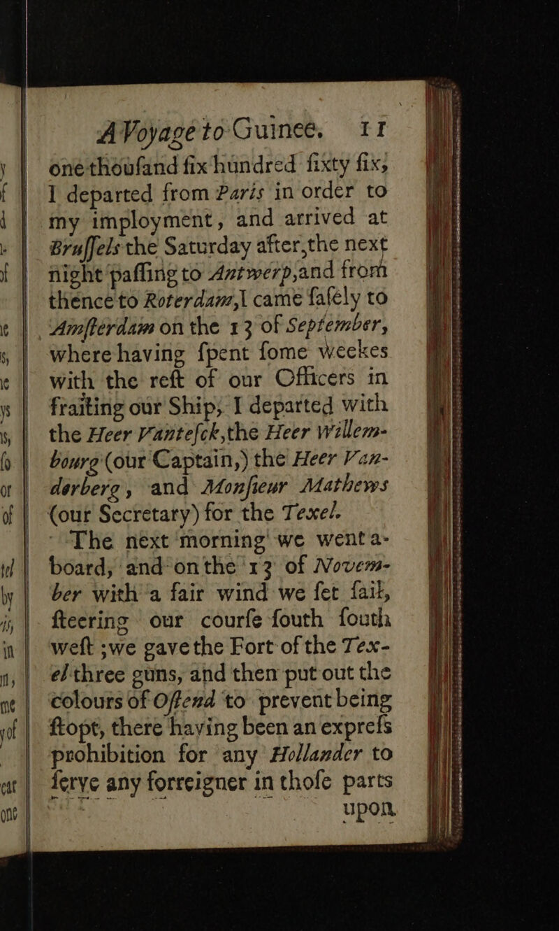 À I departed from Paris in order to my imployment, and arrived at Bruffels the Saturday after,the next night pafling to Avtwerp,and from thence to Roterdam,| came fafely to Amfterdam on the 13 of September, where having fpent fome weekes with the reft of our Officers in fraiting our Ship; I departed with the Heer Vantefck,the Heer willem- bonre (our Captain,) the Heer Van- derberg, and Monfieur Mathews ‘The next morning we wenta- board, and onthe 13 of Novem- ber With a fair wind we fet fail, fteering our courfe fouth fouth weft ;we gave the Fort of the Tex- elthree guns, and then put out the colours of Offexd to prevent being ftopt, there haying been an exprefs prohibition for any Hollander to ferye any forreigner in thofe parts bes ca by See