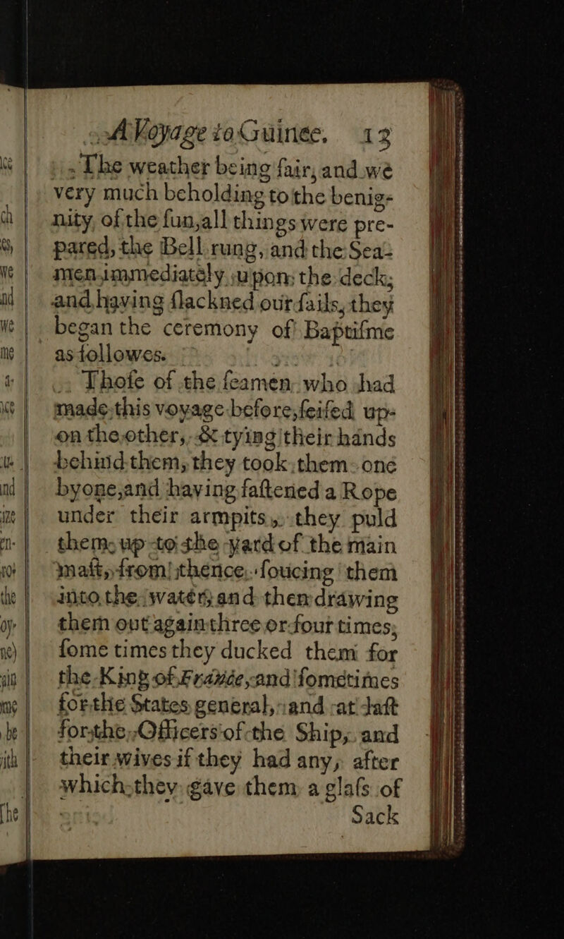 . The weather bein 9 fair, and wé very much beholding tothe benig- 5 pared, the Bell rung, and the Sea: mensmmediately upon the deck; began the ceremony of! Baptifme as followes. = Thote of the feamen- who had made:this voyage before; feifed up: on the other, &amp; tyingitheir hands behmidthem, they took them: oné byone,and having fattened a Rope under their armpits, they puld them, up-to the yard of the main maft,from) thence, foucing them into, the watery and themdrawing them out againthree orfout times; fome times they ducked them for the -Kinb of Fravce,and fometimes forthe States general, and -at ait forthe, ,Ofiicers'‘of-the Ship; and their wives if they had any, after which-they gave them a glafs of Sri Sack re LS … ji