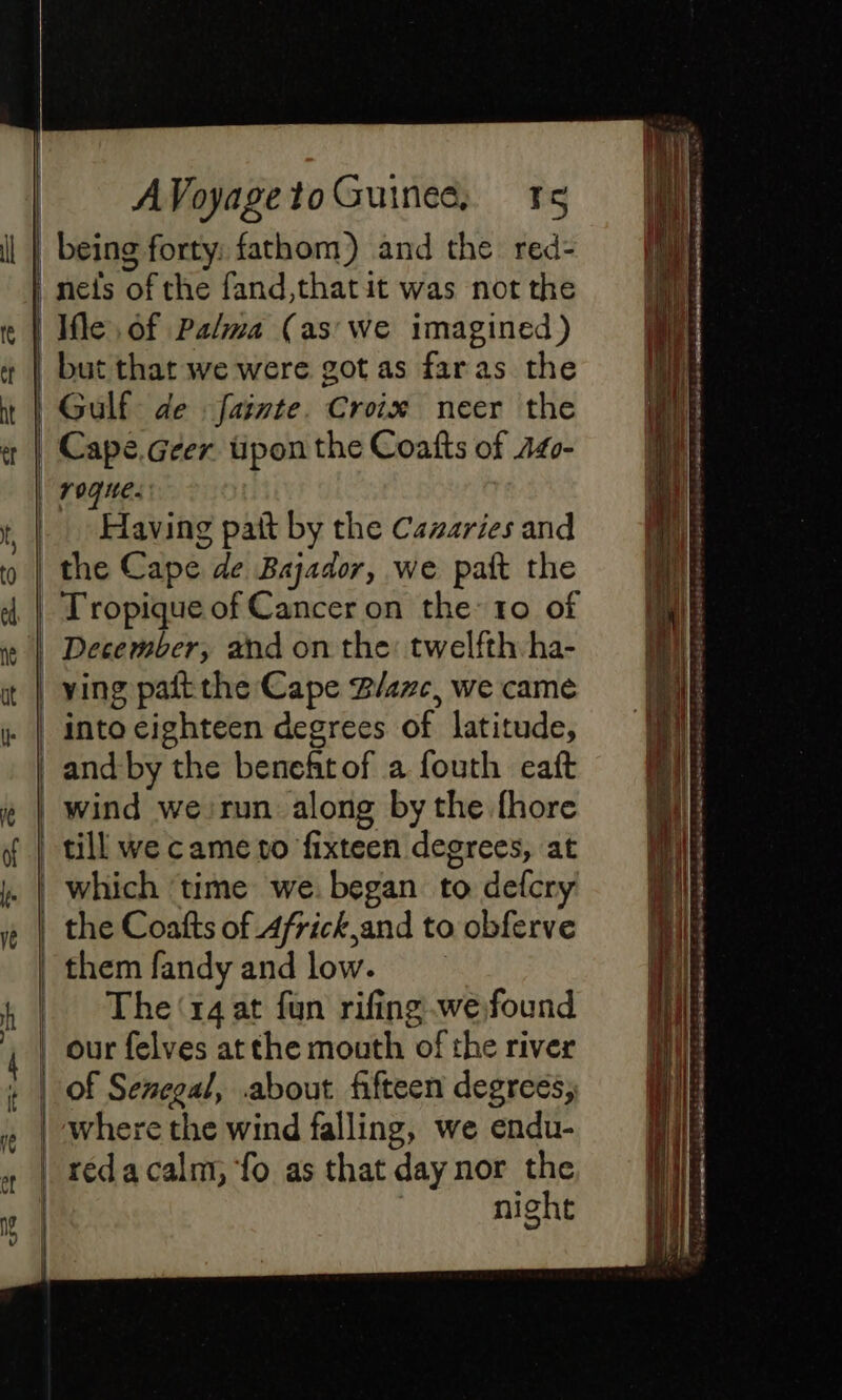 being forty: fathom) and the red- | nefs of the fand,thatit was not the | Ile of Palma (as we imagined) but that we were got as faras the Gulf de fainte. Croix neer the Cape.Geer. tipon the Coatts of Z40- | rogue. Having patt by the Cazaries and the Cape de Bajador, we pait the Tropique of Cancer on the 10 of December, and on the: twelfth ha- ying pait the Cape Rare, we came _ into eighteen degrees of latitude, | andby the beneftof a fouth eaft | wind we:run along by the fhore till we came to fixteen degrees, at | which ‘time we. began to defcry the Coafts of 4frick and to obferve them fandy and low. | The‘r4at fun rifing we found our felves at the mouth of the river of Senegal, about fifteen degrees; where the wind falling, we endu- | réda calm, fo as that day nor the night ——