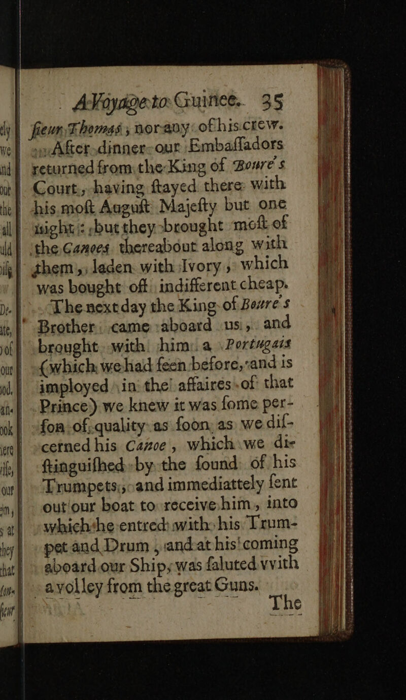 dy fieur Thomas ; nor any of his crew. We} myAfter.dinner-our Embafadors id} returned fromthe King of Bore s oh) Court. having ftayed there with ie} “his moft Asguft Majefty but one ll asight/: but they brought mof of ld) theGamecs thereabout along wath ik them; laden. with Ivory, which | was bought off indifferent cheap. y.). Thenextday the King of Bezre's # | Brother: came :aboard us, and of | brought with ‘him: a Portugais | (which: we hai feen before, and is | mployed in the! affaires of that il - Prince) we knew it was fome per- tk} -fon-ofiquality.as foon, as we dif- we} »cerned his Care, which we die is) finguifhed by the found: of his oy | - Trumpets:; and immediattely lent inj) outour boat to receive him, into a swhichthe-entred: with: his Trum- kr pet and Drum , and:at his coming | aboardour Ships was faluted vvith | ayolley from the great Guns. | eee de