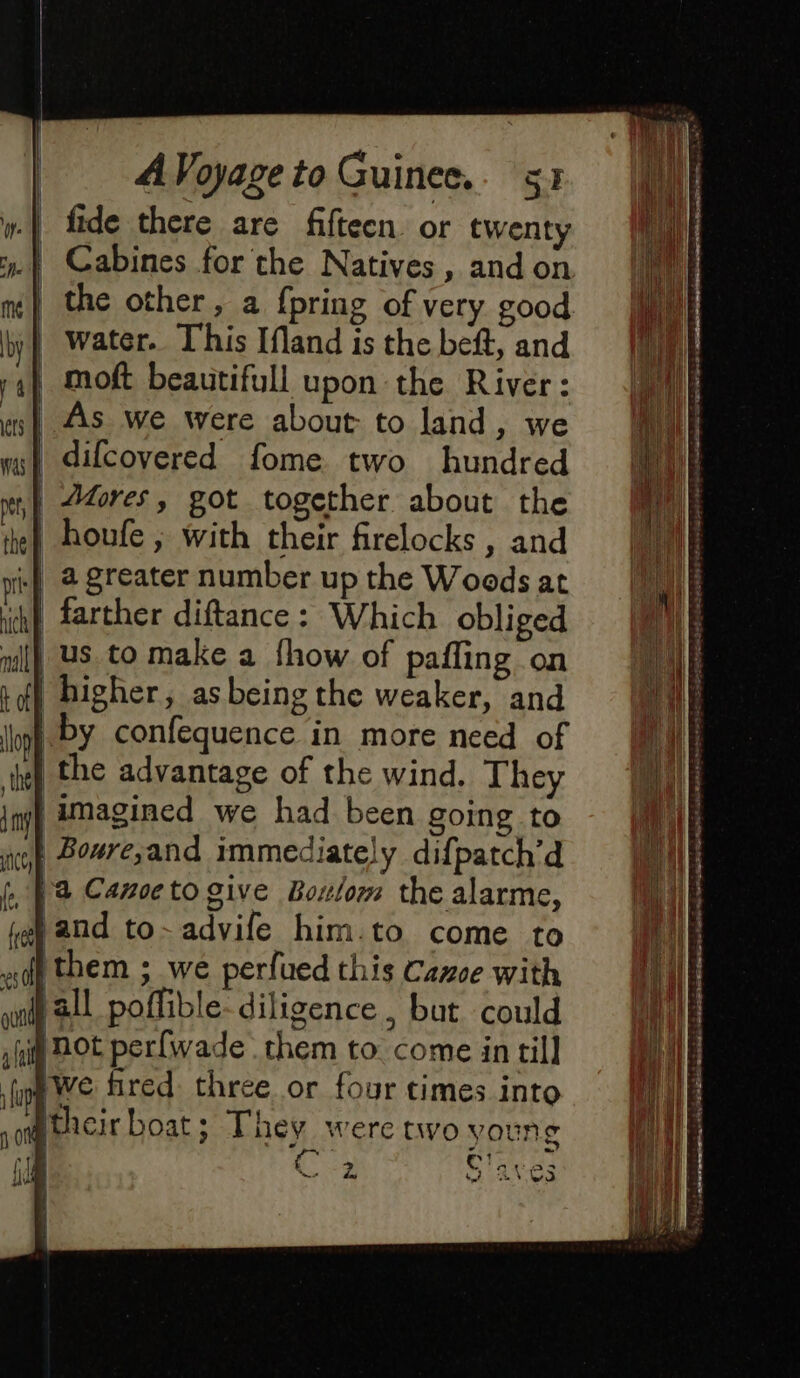 | fide there are fifteen. or twenty | Cabines for the Natives, and on | the other, a {pring of very good water. This Ifland is the beft, and | moft beautifull upon the River: | As we were about to land, we A difcovered fome two hundred | Afores, got together about the | houfe ; with their firelocks , and +} à greater number up the Woods at ih} farther diftance: Which obliged ll us. to make a fhow of pafling on + dl higher, asbeing the weaker, and | by confequence in more need of the the advantage of the wind. They inj) amagined we had been going to | Boure;and immediately difpatch’d k Wa Canoe to give Bolom the alarme, fg and to-advife him.to come to tthem ; we perfued this Canoe with [all poffible-diligence , but could got perfwade them to come in till we fired: three or four times into so Heir boat; They were two young | ‘oa Clave 3 RE wo