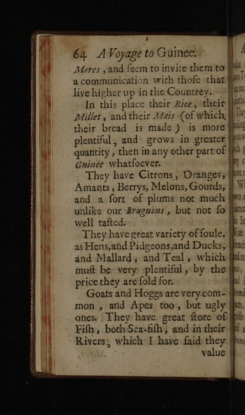 ÿ 64 A Voyage to Guinee. Mores , and feem to invite them to ll a communication with thofe that ii! live higher up inthe Countrey..» //# In this place their Rice, their fl Millet, and their Aais (of which, } their bread is made ) is more ppl plentiful, and grows in greater fl quantity , then in any other part of Ji! Guinée whatfoever. | They have Citrons , Oranges 5 Mr Amants, Berrys, Melons, Gourds, | W! and a fort of plums not much M: unlike our -Brwenons, but not fo Mu well tafted. 1 They have great variety of foule,’ Mi as Hens,and Pidgeons,and Ducks, Mr and Mallard; and Teal, which jut muft be- very: -plentiful , by the Mi price they are fold for. Goats and Hoggs are very com- mon , and Apes too, but ugly ones. They have great ftore of Fifh, bothSea-fth, and'in their Rivers, which I have faid they value rosiers Cr =) 7e =