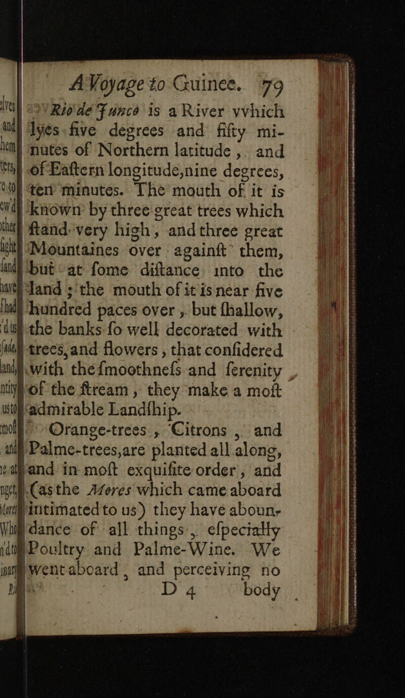 VS) «SW Riode Func is a River vvhich aid} ‘Ives. five degrees and fifty mi- he | nutes of Northern latitude, and Si} of Eaftern longitude,nine degrees, UE ter minutes. The mouth of it is Ad known by three great trees which the | ftand:very high, andthree great ist} ‘(Mountaines over againft’ them, ant but at fome diftance into the uth and ;'the mouth of itis near five {had ) hundred paces over ; but fhallow, ‘dil the banks fo well decorated with (uit trees, and flowers , that confidered aii With thefmoothnefs and ferenity itty Of the ftream , they make a moft wtf admirable Landfhip. moi Orange-trees , Citrons ,° and ‘ui Palme-trees,are planted all along, wand in moft exquifite order, and wi Casthe Afveres which came aboard lo intimated to us) they have aboun- Witt dance of all things, efpectalty jdt} Poultry and Palme-Wine. We jag Went aboard, and perceiving no / D 4 body