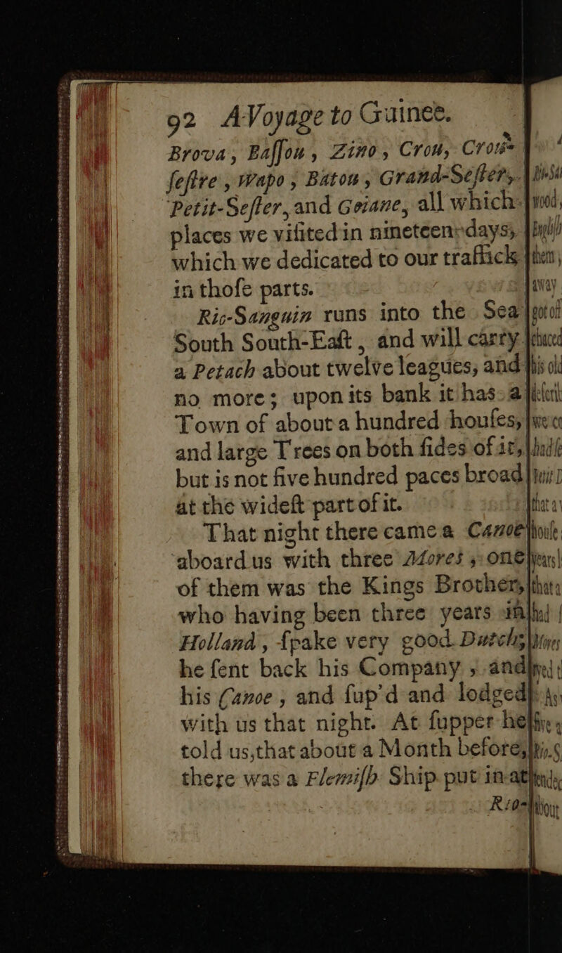 Brova, Baffou , Z1#0, Crow, Cros | fefire, Wapo, Bato, Grand-Séjfter, is Petit-Seffer, and Geiane, all which: [10 places we vifitedin nineteenndaysy Jin which we dedicated to our traflick fie in thofe parts. {i Ris-Sanguin runs into the Sea]; South South-Eaft , and will carry |p a Petach about twelve leagues, and li 0 no more; upon its bank it has: a filer Town of about a hundred ‘houfes, [we and large Trees on both fides of at, lui but is not five hundred paces broad} wi at the wideft part of it. | That night there came a Canoe Nout aboardus with three Azores 5: OnE |iears| of them was the Kings Brother,| who having been three years nl | Holland , fpake very good. Duels}, he fent back his Company 5. and}; his (anoe , and fup’d and lodged}, with us that night. At fupper hey, told us,that about a Month beforesiyi,.&lt; there was a Elemifh Ship. put in ati, R 02