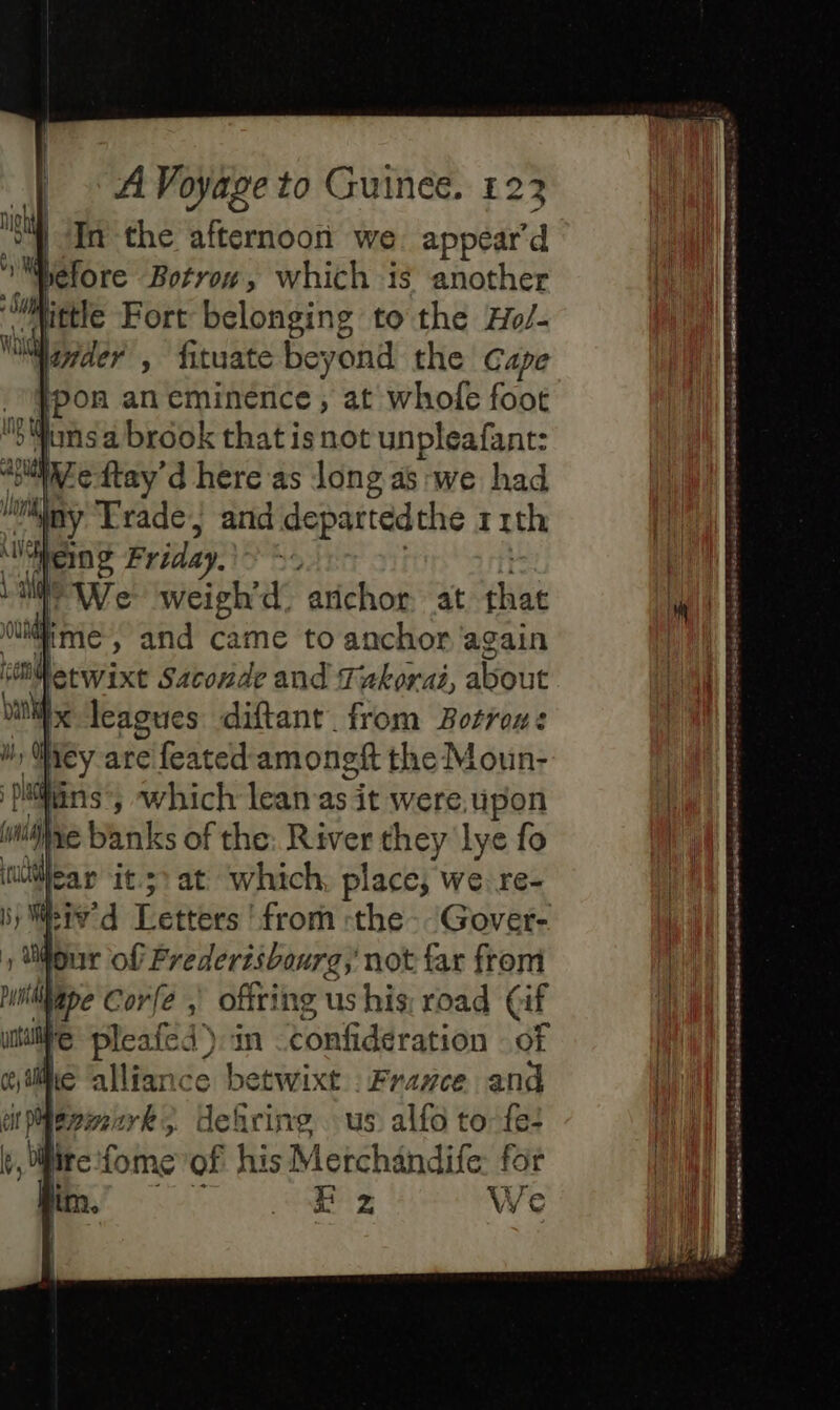 | In the afternoon we. appear'd Léfore Botrow, which is another Wittle Fort belonging to the Ho/- Mader , fituate beyond the Cape ‘pon an eminence, at whofe foot x: pons brook that is not unpleafant: iWedtay’d here as long as we had ly Trade, and departedthe 1 rth ‘liens Friday, ; We weigh’d. arichor at chat OUR ie » and came to anchor again Mg leagues diftant from Botrous Wiey are feated amongft the Moun- Pins’, which lean as it were upon mile banks of the: River they lye fo learn it.51 at ‘which, place, we re- iv d Letters ' from the. Gover- four of Prederisbourg; not far from Wipe Corfe ; offring us his: road (if i pee 4) in confideration of e betwixt France and &gt; defirine us alfo to fe: fire fome of his Merchandife: for | E z We