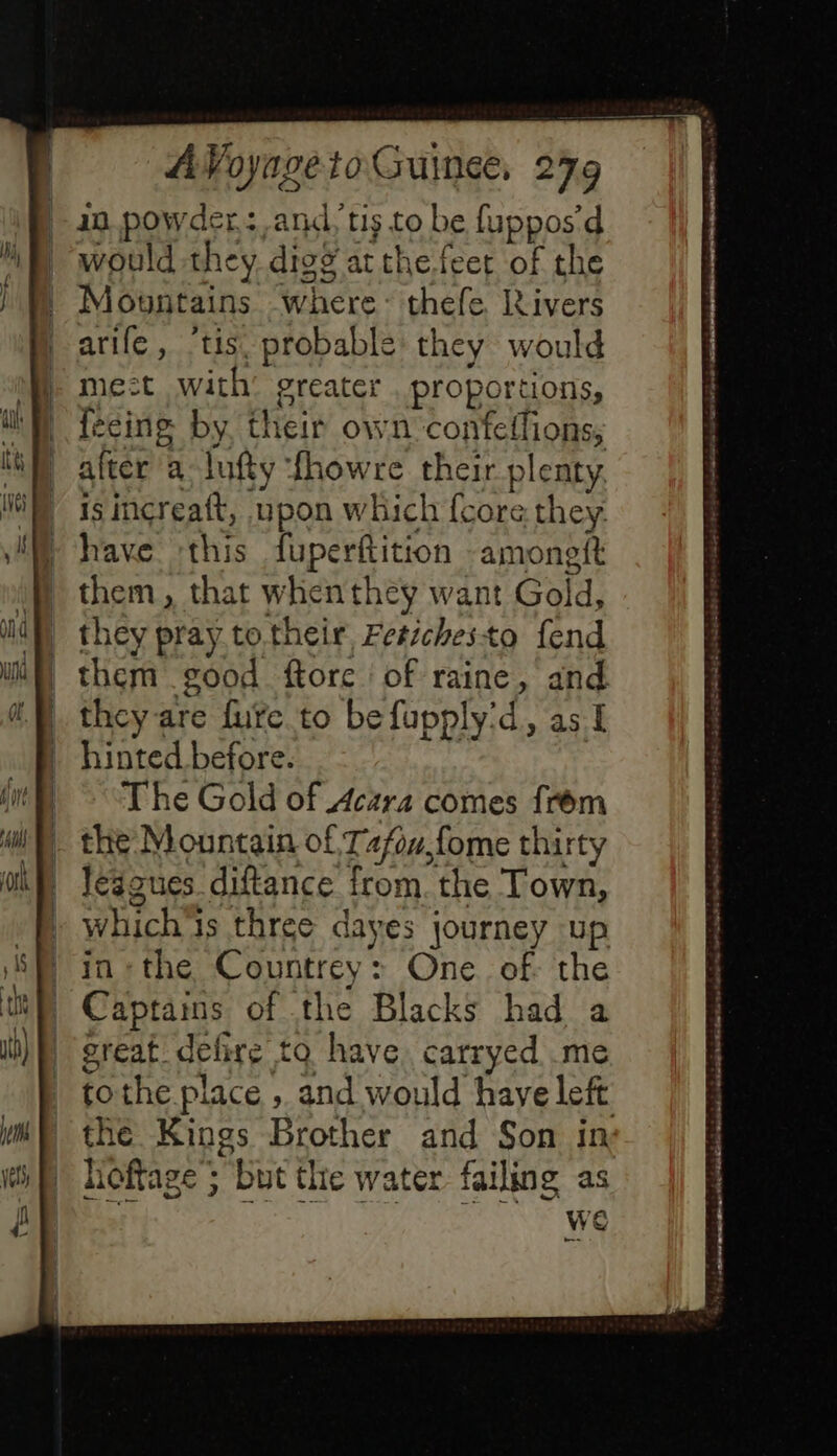 10 powder: and, tis to be fuppos’d would they digg atthe feet of the Mountains where: thefe livers aile, ‘tis. probable they would me:t with’ greater proportions, féeing by, their own confeflions, alter a lufty fhowre their plenty is increaft, upon which {core they have ‘this fuperftition -amoneit them, that when they want Gold, they pray totheir Fetichesto fend them good ftore of raine, and they are fure to befupply'd, as I hinted before. The Gold of Acara comes frèm the Mountain of Tafow,fome thirty lésgues diftance from. the Town, which'ts three dayes journey up in« the Countrey: One of the Captams of the Blacks had a great. defire to have. carryed me tothe place , and would haye left the Kings Brother and Son in hoftage ; but the water failing as we Sedecedes We rela el te ete? oyucetseecet ee $ ns 533