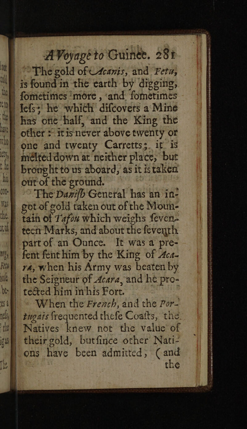 AVoyagéto Guinée. 201 | The gold ofC4caris, and Feta, | is found in the earth by digging, | fometimes ‘more , ‘and fometimes L fefs he which difcovers a Mine D has ofie half, and the King the M other : itis never above twenty or | one and twenty Carrettss. it is | méltéd down at neither place, but D brought to us aboard, as it istaken ') out-of the ground. | “© The Dazifb General has an in- got of cold taken out of the Moun- D tain of 14704 which weighs feven- | tectr Marks, and about the feventh f part of.an Ounce. It was a pre- MA fent fenthim by the King of 4c4- D v4, when his Army was beaten by | the Seigneur of 4cara, and he pro- D teGted him inhis Fort. | © When the Frerch, and the Por- i) z2ugais frequented thefe Coatts, the. {fi Natives knew not the value of | their gold, butfince other Nati- ons have been admitted, (and LA the