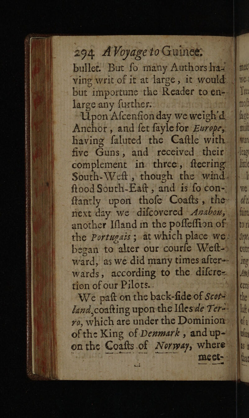 bullet. But fo many Authors lraa - | mé ving writ of it at large, it would: A ye: but importune the Reader to en= | Ti large any further. nl Upon Afcenfon day we weigh’d. | hut Anchor , and fet faylefor Europe, | mil 4 | having faluted the Caftle with | im ae), five Guns, and received their |ltw a) = complement in three, fteering ji — = = oe = as ee + = Mi ne Spe: Mo NE ES =i oe ae SA M «= South- Weft , though the wind, } | a | i h ftood South-Eaft , and 1s fo con-, j ve j i flantly upon thofe Coafts, the~ | oft i i next day we difeovered Axabou,. Vi | another Ifland in the pofleffion of I the Portusais ; at which place we: |% ll — 1 re 1% |. began to alter our courle Weft-» i ward, as we did many times after | in 4 {| M wards, according to the difcre- ae) tion of our Pilots.. Hl ely We paft on the back-fide of Scots aii | | land,coafting uponthe Ifleside Fer-- { ns ya, which are under the Dominionel: ofthe King of Denmark , and up-# ii: onthe Coafts.of Norway, where’ fx: gS page