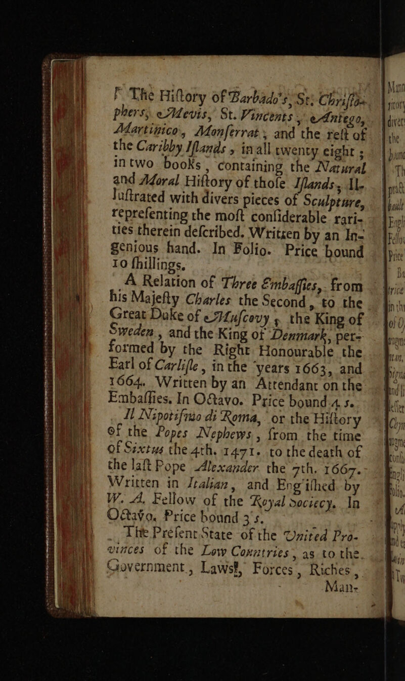 sis » DEAR Mn CAT En OTE — TE ET 20 = 2 - meen — sa} F The Hiftory Of Barbados. Ste Chriffo: phers;. eAdevis, St. Vincents ,\ eAniego, Martipico, Monferrat, and the tell of the Caribby Ilands , inall twenty eight ; intwo books, containing the Natural and Aforal Hiftory of thofe Iflands, AL luftrated with divers pieces of Sculpture, reprefenting the moft confiderable rari- ties therein defcribed. Writren by an In- genious hand. In Folio. Price bound 10 fhillings. A Relation of Three Embaffies,. from his Majefty Charles the Second, to the Great Duke of eFLufcovy » the King of Sweden, and the King of Denmark, per- formed by the Right Honourable the Earl of Carlifle , in the years 1663, and 1664 Written by an Attendant onthe Embaflies. In O&amp;avo. Price bound A. Se Il INipotifin di Roma, ‘or the Hutory of the Popes Nephews , from the time of Sixtus the 4th. 1471. to the death of the laft Pope Alexander the 7th. 1667. Written in Jtalian, and Eng’ithed. by W. A. Fellow of the Royal dociecy. In Otto, Price bound 3's. ‘ The Préfenr State of the Urited Pro- vinces of the Low Conatries, as to the. Government, Lawsf, Forces, Riches , | Man-