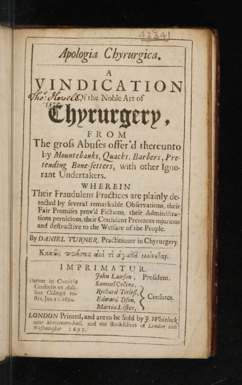 —/ eee ee ee tt et tt enn: ee : ; Apologia oC hyve argc A, &gt; | LIN DICATION | 7ROM | The grofs Abnies offer'd thereunto | by Mountebanks. Quacks, Barbers, Pre. tending Bone: fetters, with other Ig: 10: | rant U ndertakers. | WHEREIN Their Fraudulent Practices are plai inly de. tected by feveral remarkable Obfery ations, their Fair Promifes prov’d Fictions, their Admini! ltra~ | tions pernicious, their Confident Prerences injurious | and deftractive to the Welfare of the People. | | a Sa | By DA} VIEL TURNE R, Practitioner in Chy1 rus rgery. __ Kou 7) OVO S ae Si 2) Worse UN VE Mae IMPR IM A T U R. Fohn Lawfon, Prefidenr. | Samuel Collin } cheheps aA bus Collepit no- Richard Tore »( Cenfores. | ftri. Jan 11.1694. Edward Ty fon, A 9 _Martin Lifter, | CZ ONDON |] Prin inted, and areto be Solid by 7.4 Voitlock | near sfa 77 ET -hall, an id the Box »K{ fellers of Londo: sand WY Fhe on ] § TT i teioenirneetneererrenetimeetntiti RS 7T per | — ~~ Z ifs) &lt;a renee