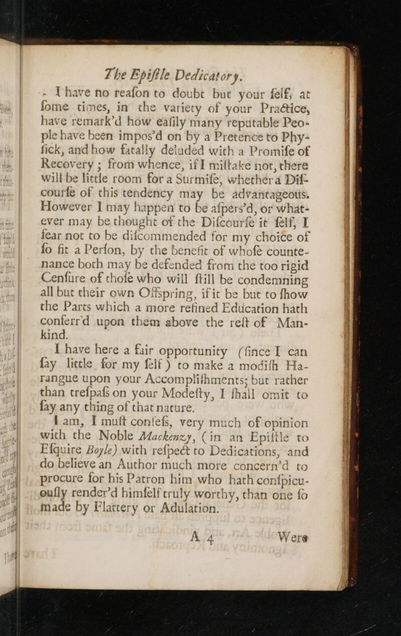 { have no res afon to doubt but your felf, at fome times, in the variet ‘y of your Praétice, have remark’d how eafily many reputable Peo- ple have been impos’d on by a Pretence to Phy- fick, and how fatally deluded wi if a Promife of Recovery ; ; from ihe ce, if I miftake not, there will be little room for a Su mile, whitehil a Dif- courfe of this tendency may be advantageotis. However I n nay happen to be an oa d, or what- ever may be thought of the Difcourfe it felf, I fear not to be diicommended for my choice of fo fit a Perfon, by the benefit of whofe counte- nance both may be defends a fro on the too rigid Cenfure of thofe who will {till be conden mning all but their own OdSpring, ifit be but to fhow the Parts which a more refined Education hath conferrd upon them above the reft of Man- kind. I have here a fair opportunity (fince I can fay little for my {elf ) to mak ea modifh Ha- rangue upon your Accomplifhments; but rather , 1¢ at than trelpa ufs on your Modetty. I fhall omit to fay any thing of that nature. lam, I muft confefi, very much of opinion with the Noble AZ chenzy, (in an Epifile to Figuire Boyle) with 1 re se;! ect to Dedications, and do believe an Author much more procure for his Patron him who oufly render’d himfelf truly wort made by Flattery or Adulation. concern d to i ath cox ifpic u- r, than one lo