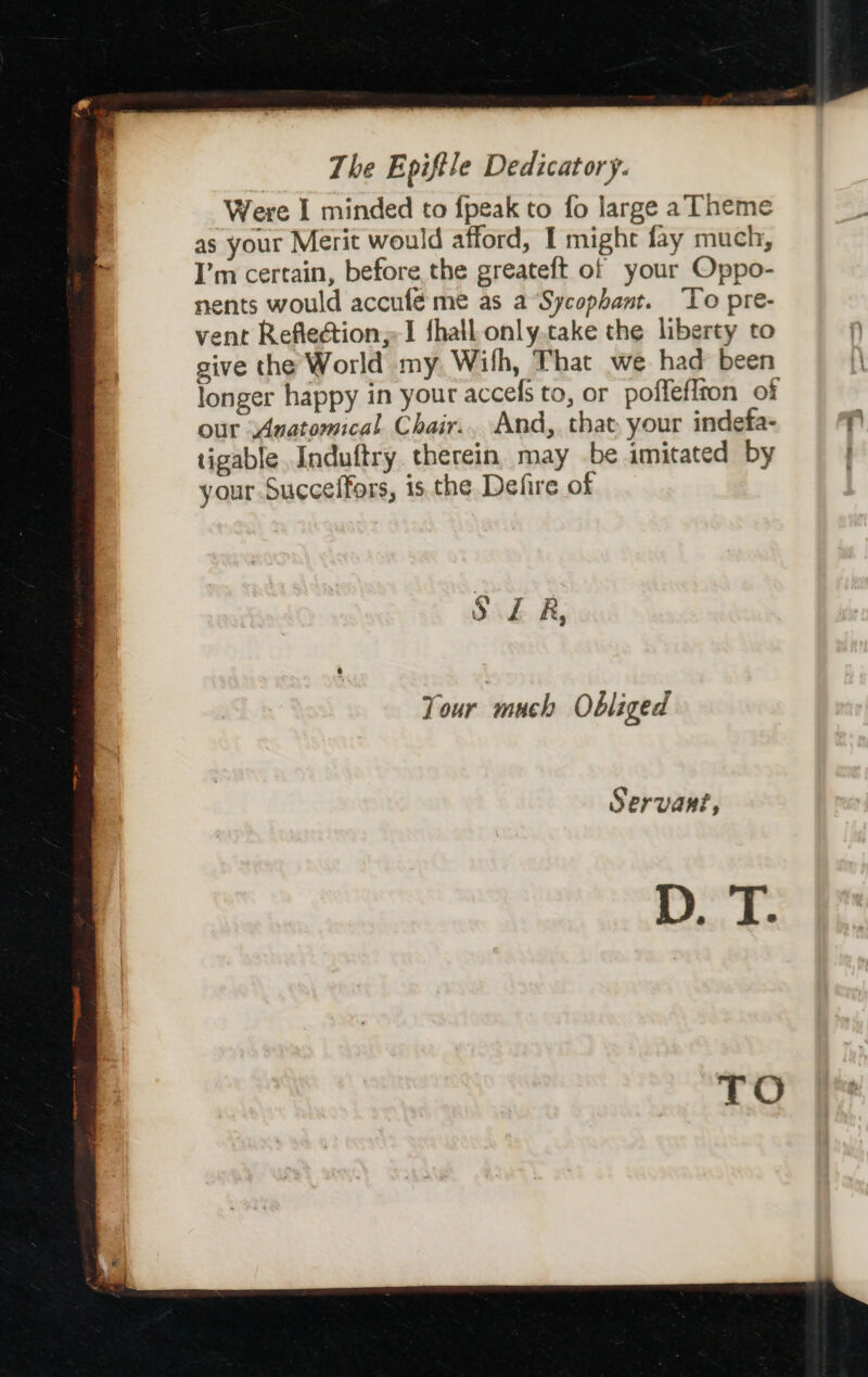 Were I minded to {peak to fo large a Theme as your Merit would afford, I might fay much, I’m certain, before the greateft of your Oppo- nents would accufé me as a Sycophant. To pre- vent Reflection;-I fhall only.take the liberty to give the World my Wilh, That we had been longer happy in your accefs to, or poffeflton of our Anatomical Chair.. And, that your indefa- 4 tigable Induftry therein. may be imitated by your Succeffors, is the Defire of SER, Your much Obliged Servant, D. T.