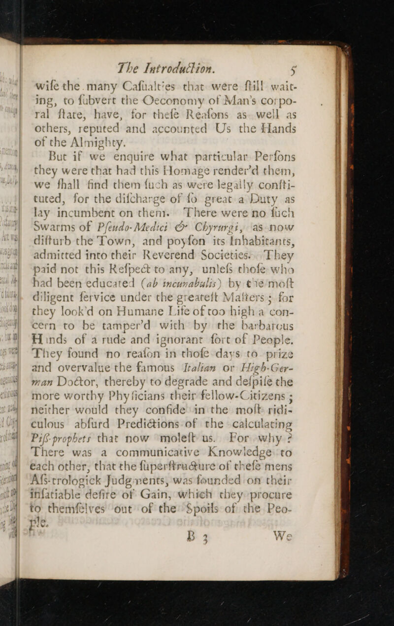 wile the. many es cb that were {till waic- ing, to fubvert the Oeconomy of Man’s corpo- ral ftate, have, for thefe Reafons as well as others, reputed and accounted Us the Hands of the ‘Alt nighty. But if we enquire what particular Perfons they were that had this Homage render’d them, we fhall find them fuch as were legally confti- tuted, for the difcharge of fo great a Duty as lay bac ‘umbent on then). ‘There were no fuch Swarms of Pfeudo- Medici © Chyrurgi, as now difturb the Town, and poyfon its Inhabitants, admitted into their Reverend Societies... They paid not this Kefpect to any, unlefs cholfe who had been bdiveated (ab incunabulis) by ¢1é molt enigent fervice under ste greatelt Matters 5. for they look’d on Humane Life of toa high a con- cern to be tamper’d ane by the barbarous Hinds of a rude and “el ‘ant fore of | eaple e. They found no re. fon in tho fe days to. prize and overvalue the Sstivcits Italian ov High-Ger- man Doctor, thereb vy to desrade and defpile ie the more ewere y Phy ficians their fellow-Ci AUZeNs 5 neither would they confide in the molt ridi- culous abfurd Predi@ions of the calculating Pifs-propbets that now moleft us. For why ? There was a communicative rit to each other, that the fuperftructure of thefe mens Af trologic k Judgments, was founded on their infatiable defire of Gain, which chey procure I&gt; to themfelves out of the Spoils of the Peo- ple. ae é BR 2 We