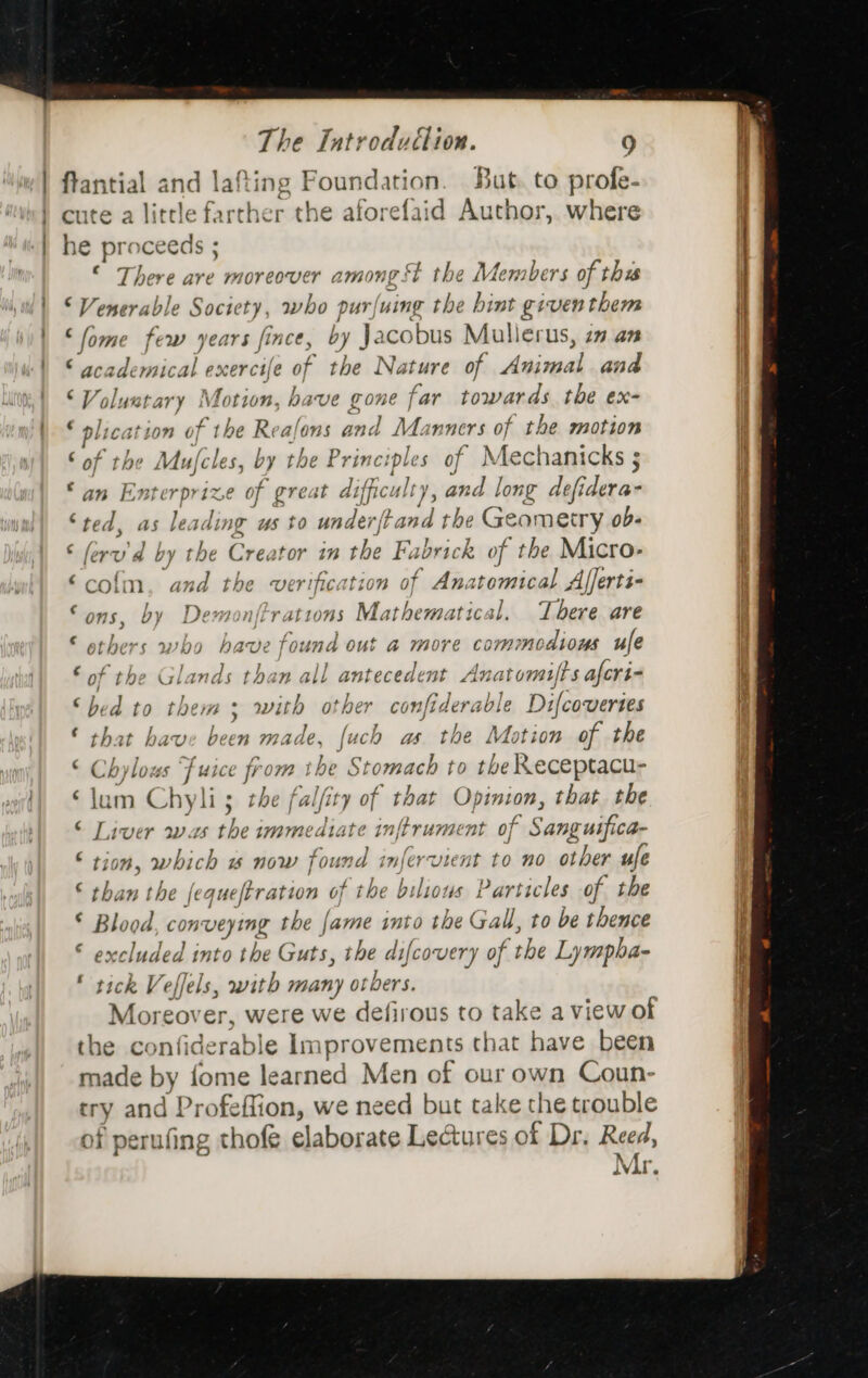 | ftantial and lafting Foundation. But. to profe- cute a little farther the aforefaid Author, where he pré ceeds : There are wHoveover A2MW0nH gs St the g lv Aembers of thus © Venerable Society, who p ] pur) wing the hint giventhem ‘fome few years fince, by J acobus Mullerus, ia an © academical exercife of the Nature of danas ana Volustary Motion, have gone far towards the ex- ‘ plication ¢} of the Reafons and Manners of the motion ‘ of the My (cles, by the Princ: ples of Mechanicks ; © an Enterp rize of great difficulty , and long defidera- ‘ted, as leadi ing us to under /t oui the Geometry ob- ; lerv by the C reator in the F. vr k of ‘the Micro- ‘colm, and the verification of Anatomical Afferti- : OnS, by Delesadl ‘rations Mathematica 3], There are © others who have fo und out @ more con mmnodiows ule € of the Glane és than all antecedent Anatomifts afcri- ‘bed to them; with other confiderable Difcovertes © that have been made, nen as. the Mation of the © Chylous fuse from ibe Stomach to the Receptacu- ‘lam Chyli 5; the fal/i 7 of that Opinion, that the © Liver was he immediate in nitrument of Sanguifca- © tion, which w now found infervient to no other ufe © than the | equeftration of the bilious Particles of the © Blood, conveying the {ame into the ag to be thence ‘ paces, into the Guts, the difcovery of the Lympba- ‘ tick . efels, yu many ot bers. ake over, were we defirous to take a view of the confiderable Improv ements that have been made by fome learned Men of our own Coun- try and acer we need but take the trouble of perufing thofe elaborate Lectures of Dr. Reed, “