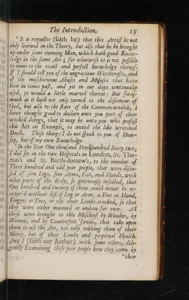 I wr “It ws requifite (faith he) that this Artift be not \only learned im the Theory, but alfo that he be brought | 4p under fome cunning Man, which hath good Know- ledge in the fame Art 3 for otherwife it is not polfible Lf I fhould tell you of the ungracious Witchcrafts, and lof the mifchievous Abufes and Mifufes that have )been in times paft, and yet in our days continually jufed, ye would a little marvel thereat: Bur foraf- jmuch as it hath not only turned to the difhonour of |God, but allo to the ftate of the Common-wealth, I |ave thought good to declare unto you part of their wicked doings, that it may be unto you who profes \this Art an Example, to avoid the like wretched | Deeds. Thefe things I do not peak to you of Hear- fay, but of my own Knowledge. ‘In the Year One thoufand Fivedbundred Sixty two, I did fee in the two Hofpitals in London, St. Tho- mas’s and St. Bartholomew’s, to the number of Three hundred and odd poor people, that were difea- a f. ae 2 . a te eas 2 i} 77 ifed of fore Legs, fore Arms, Feet, aud Hands, with Fe ‘ i - y ° frd 3 3 | other parts of the Body, fo griewoully infected . tha f } , &lt;&gt; OT, : * 3 ” Lai \ Fingers or Toes, or elle their Limbs crooked, fo that they were either maimed or undone for ever. All bthefe were brought to this Mifchief by Witches, by | Vomen, and by Counterfeit Favils, that take upon Wthem to ufe the Art, not. only robbing them of their | Money, but of their Limbs and perpetual Health. A j r five : A mi \ of f 7 o¥e a 47 cyl ™ fA 1th : Spats fanswae athowe 4 4144 i (iaith our A MOF) Wily [OME OF DES, dilj- } y , Ir ; , revmtly Hxeamininga thele annr honahlo b dS Rage b iS C7i tr} Lu XNA} Ag LHELe DOOY | COD LE how j 04 CiwwHe ry * their