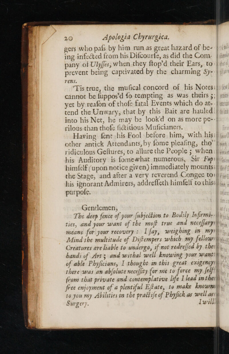 gers who pafs by him run as great hazard of be- | i1' ing infected from his Dilcourfe, as did the Com} jit pany of Ulyjes, when they ftop’d their Ears, to prevent being captivated by the charming Sy- YenS. Tis true, the mufical concord of his Notesi} jo: cannot be fuppos’d fo tempting as was theirs 5) ) mins yet by reafon of thofe fatal Events which do ate. | ya tend the Unwary, that by this Bait are hauled!) jj into his Net, he may be look’d on as more pe- rilous than thofe fiGiitious Muficianers. Having fent his Fool before him, with hisi} y( other antick Attendants, by fome pleafing, tho’ jj») ridiculous Gefiures, to allurethe People ; whem jy; his Auditory is fomewhat numerous, Sir Fep i uly himfelf (upon notice given) immediately mounts; the Stage, and after a very reverend Congee to) his ignorant Admirers, addreffeth himfelf to this: urpofe. Gentlemen, The deep fence of your {ubjection to Bodily Infirmi- ties, and your want of the mot true and necelfary1 i \,, means for your recovery: I fay, weighing im my) Mind the multitude of Diftempers which my fellow), Creatures are liable to undergo, if not redreffed by ther\\,. hands of Arts and withal well knowing your wantil\ ,, of able Phyficians, I thought im this great exigency)\) there was an abjolute neceffity for me to force my. felf{\), from that private and contemplative life I lead sm thee) free enjoyment of a plentiful Eftate, to make knows) to you my Abilities in the practife of Phyfick as well ass\ Surgery. Iwill}