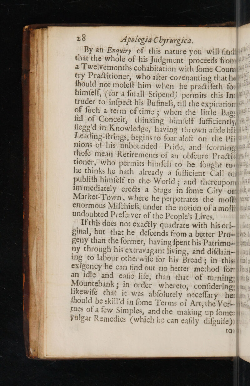 By an Enquiry of this nature you ‘will finaly”, that the whole of his Judgment proceeds from|*” a ‘T'weivemonths cohabitation with fome Coum|!” try Practitioner, who after covenanting that hull, fhould not moleft him when he practifeth foo}! himfelf, (for a finall § ipend) permits this Im! truder to infpect his Bufinefs, till che expiration) of fuch aterm of times when che little Bag:| ful of Conceit, thinking himéelf fafficiencly flege'd in Knowledge, having thrown afide hii Leading-{trings, begins to foar aloft on the Pill nions of his unbounded Pride, and {corningay i! thofe mean Retirements of an obf{cure Pra@ii tioner, who permits hiimfelf to be fought to» he thinks he hath already a fufficient Call tc publifh himfelf to che: World ; and thereupom immediately ereéts a Stage in fome City oti Market-Town, where he perpetrates the mofith i enormous Milchiefs, under the notion of amoffi undoubted Preferver of the People’s Lives, If this does not exadtly quadrate with his ori- ginal, but that he defcends from a better Prox\init geny than the former, having {pent his Patrimo=\) itid ny through his extravagant living, and difdain—}) oy: ing to labour otherwife for his Bread 3 in thissif i exigency he can find out no better method forrittin| an idle and eafie life, than that of turnings) ith ji Mountebank ; in order whereto, confidering: |) mi likewife chat it was abfoh tely neceflary~ heziiin Should be skill’d in fame Terms of Art, the Ver=- Hii} tues of atew Simples, andthe making up fome Yulear Remedies (which he can eafily dilouife))| ta