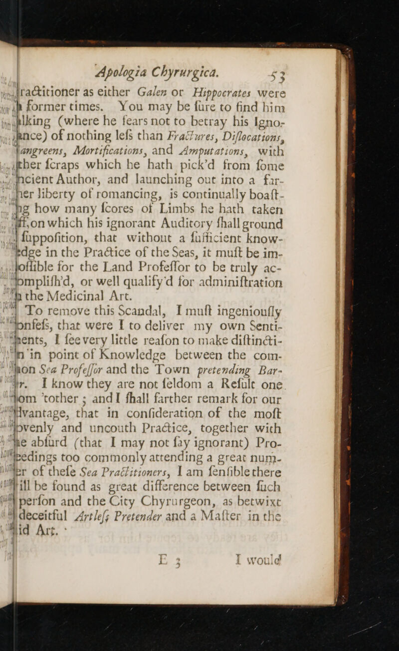 iraGtitioner as either Galen or Hippocrates were You may be fure to find him /pnce) of nothing lefs than Fractures, Diflocations, jangreens, Mortifications, and Amputati 10s, with queient Author, and Jaunching out into a far hg how many fcores of Limbs he hath taker “on which his i ignorant Auditory fhall indi | uppofition, that without a fufficient know- tdge in the Practice of the Seas, it muft be im- offible for the Land Profeffor to be truly ac- pmpiil fh'd, or well qualify‘d for adminiftration | To remove his Scandal, I muft ingenionfly spents, I feevery little reafon to make diftin&amp;i- “mon Sea Profeffor and the iets pretending Bar- Hr. I know tl 1ey are not feldom a Refule one and I fhall farther remark for our that in confideration of the moft that I may not fay ignorant) Pro- Mor of thefe Sea Practitioners, I Az: {fenfiblethere as betwixt vid Art.