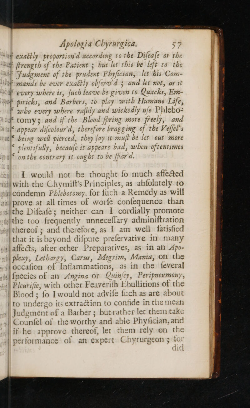 pares Ch yr at gica, f exaéily proportion'd accore ding tothe Difeafe or ‘be ling ftrength of the Patient ; but let this be left to the mn Fudg ment of the prudent Phyfician, let Bis Com- itfemands be ever exaktly obferv’d 3 and let not, as tt WF every where is, (uch leave be given to Dancks, Em- | f piricks, and aindiaie to play with Humane Life, ' who every where rafhly and wicke dly ufe Phiebo- si tomy; and if the Blood (pring more freely, and “appear difcolour'd, there fore bragging of the Veffel's un bei ing well pierced, they fay it m ult be let out more * plentifully, becaufe it appears t bad, when 0 oftentimes ‘an op’ 072 the contrary it ought tu be [pa wed. ( 1 would not be thought fo much affe&amp;ed ! nid Wich the Chymill’s Principle S, as abfolutely to | ii) condemn Phlebotomy, for fach a Remedy as will | abrove: at all times of worfe confequence than , idithe I ifeale; neither can I cordially promote the too frequently unneceflary adminiftration “thereof ; and therefore, as I am well fatisfied )that it is beyond difpate prefervative in many ne) affects, after other Preparatives, as in an Apo- wh) plexy, Lethargy, Carus, Megrim, Mania, on the occafion of Inflammations, as 1n the {everal rin] Ipecies of an Angina or Quinjey, Peripmeumony, |) Pleurifie, with other Feaverith 1 ‘bullitions of the ' Blood ; fo I would not advile fixch as are about }to un dergo i its extraction to confide i in the mean Judgment of a Barber ; but rather let them take ) Counfel of the worthy and able Phyfician, anc if he approve thereof, let them rely on the performance of an expert Chyrurgeon 5 ior