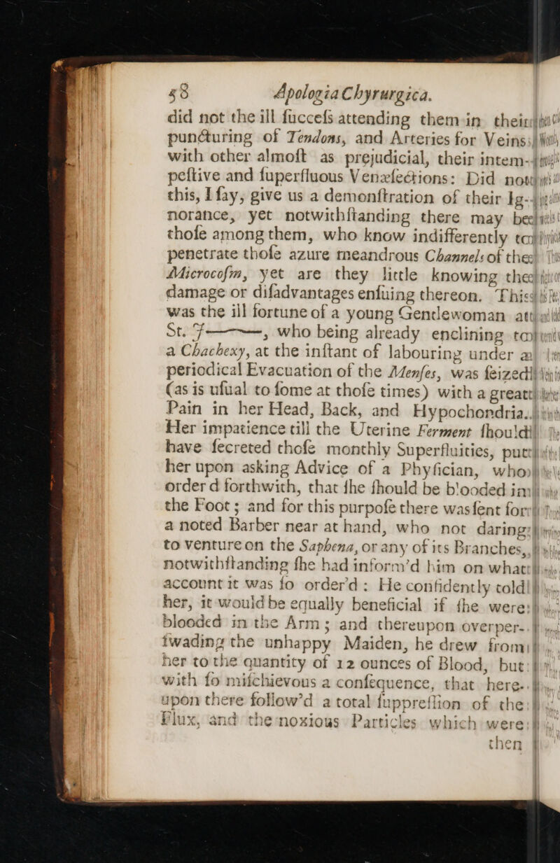 did not the ill fuccefs attending them-in cheixii! punduring of Tendoas, and Arteries for Veins; Wil) with other almoft as prejudicial, their intem-j0i! peftive and fuperfluous Venzxflections: Did nosy: this, Ifay, give us a demonftration of their Ig-4 jpili norance, yet notwithitanding there may beelit thole among them, who know indifferently eco) ivi! penetrate thofe azure meandrous Channel: of thes) ‘Wi Microcofm, yet are they little knowing thee) (iii damage or difadvantages enfuing thereon. This jsi was the ill fortune of a young Gendewoman att) wit Steg} » who being already enclining to) a Chachexy, at the inftant of labouring under a periodical Evacuation of the Adenfes, was feizedl iui (as is ulual to fome at thofe times) with a great) iii Pain in her Head, Back, and Hypochondria..)\*ii Her impatience till the Uterine Ferment thou'dil have fecreted chofe monthly Superfluities, putt! her upon asking Advice of a Phyfician, whop\)y\) order d forthwith, that {he fhould be b'ooded inn!) the Foot; and for this purpofe there wasfent fors!) Jw: a noted Barber near at hand, who not daring: |) to venture on the Saphena, or any of its Branches, Ii yi) notwithitanding fhe had inform’d him on whatth. account it was fo order’d : He confidently coldl}) iy, her, it would be equally beneficial if the were:| blooded inthe Arm; and thereupon overper-.| twading the unhappy Maiden, he drew from)}., her to the quantity of 12 ounces of Blood, but: |) with fo mifchievous a confequence, that here. upon there follow’d a total {uppreflion of the -) Aa oo ae %iogs Particles ae oe £iUxX, and the noxious Particles which were ‘ then : CiI0CTE F