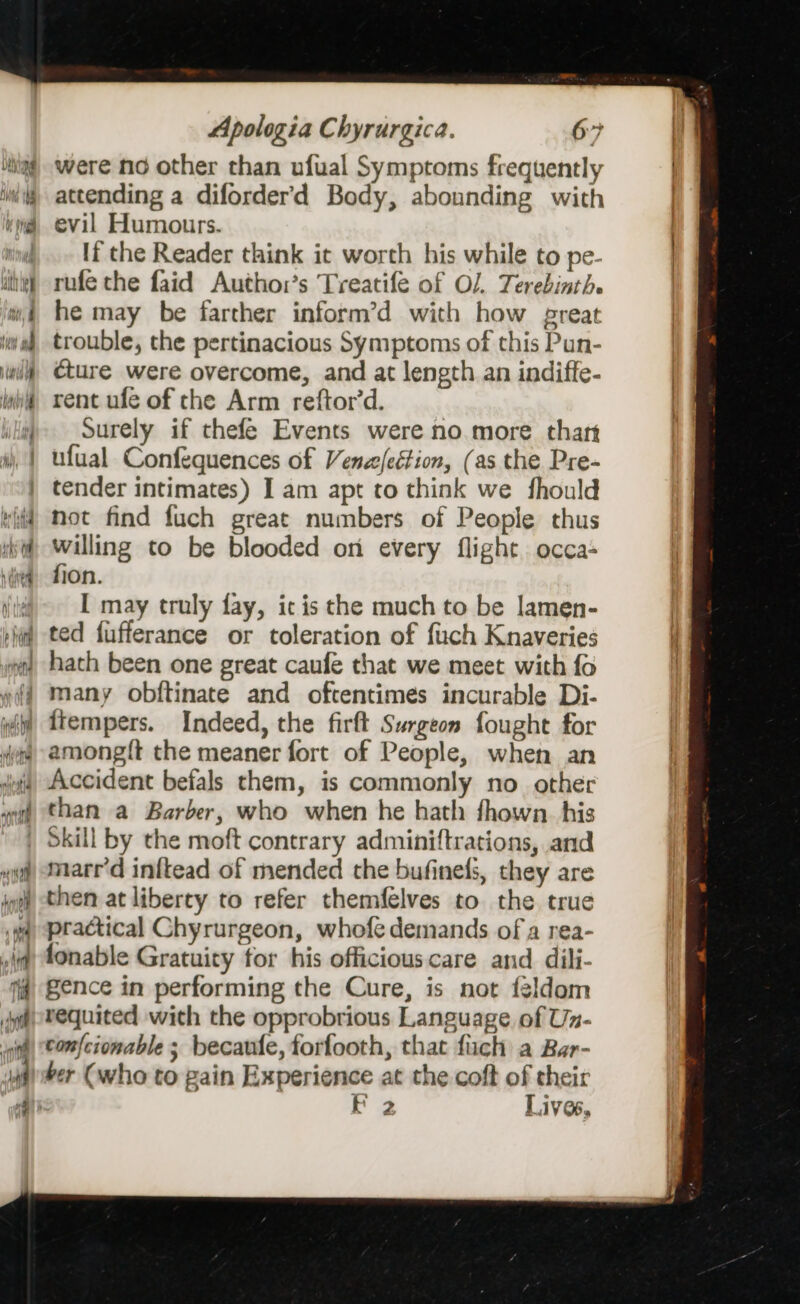 were no other than ufual Symptoms frequently attending a diforderd Body, abounding with evil Humours. lf the Reader think it worth his while to pe- rufe the faid Author’s Treatife of O/. Terebinth. he may be farther inform’d with how preat trouble, the pertinacious Symptoms of this Pun- cture were overcome, and at length an indiffe- rent ufe of che Arm reftor’d. surely if thefe Events were no more. thart ufual Confequences of Vense/eétion, (as the Pre- tender intimates) I am apt to think we fhould not find fuch great numbers of People thus willing to be blooded on every flight. occa- fion. [ may truly fay, ic is the much to be lamen- ted fufferance or toleration of fuch Knaveries hath been one great caufe that we meet with fo many obftinate and oftentimes incurable Di- Accident befals them, is commonly no other than a Barber, who when he hath fhown. his Skill by the moft contrary adminiftrations, and marr’d inftead of mended che bufinels, they are then at liberty to refer themfelves to. the true practical Chyrurgeon, whofe demands of a rea- fonable Gratuity for his officiouscare and dili- gence in performing the Cure, is not feldom requited with the opprobrious Language, of Un- con{cionable ; becaufe, forfooth, that fiich a Bar- ber (who to gain Experience at the coft of their F 2 Lives,