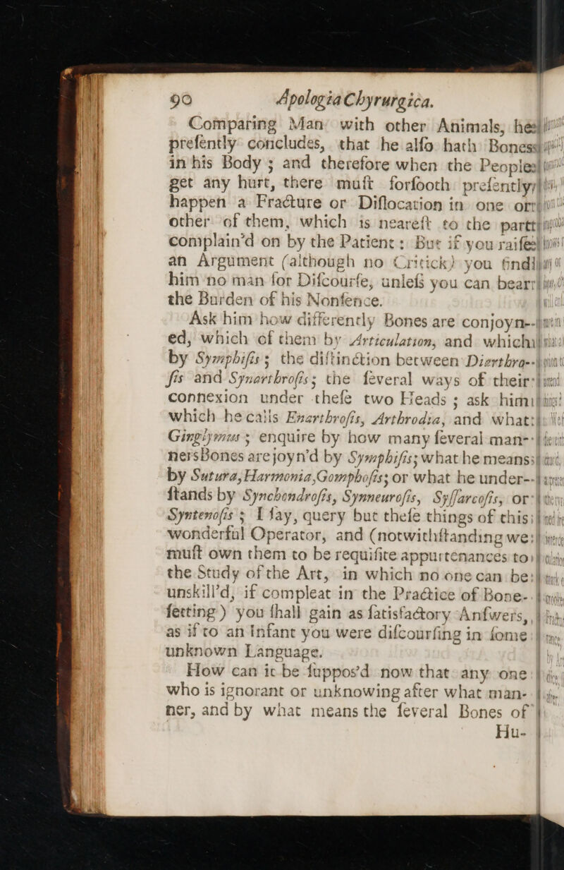 Comparing | Man with other Animals, he | prefently conclude s, that he alfo hath Bones: Hy in his Body ; xd therefore when the Peoples happen a Fracture or Diflocation in one. or other of them, which is neareft to che partt him no man for Difcourfe, unlef you can bear the Burden of his Nonfence. by Symphifis 3 he diftinction becwe en Dierthro-- connexion under thefe two Heads ; ask him) which he caiis Enarthrofis, Arthrodia, and what! nersBones 2 arejoyn’d by Sympbifis; what he means: Syntenofis § &gt; fay, query but thefe things af this muft own them to be requifite appurtenances to the Stt idy of the Art, in which no 6necan be unskill’d, if compleat in the Practice of Bone- ferting ) you thall gain as fatisfactory Anfwers, as if to an Infant you were difcourfing in fome unknown Language. How can ic be mips 'd now that. any one who is ignorant or unknowing after what man- mer, and by what meansthe feveral Bones of | Hu- Ho yyahar A VIUL {