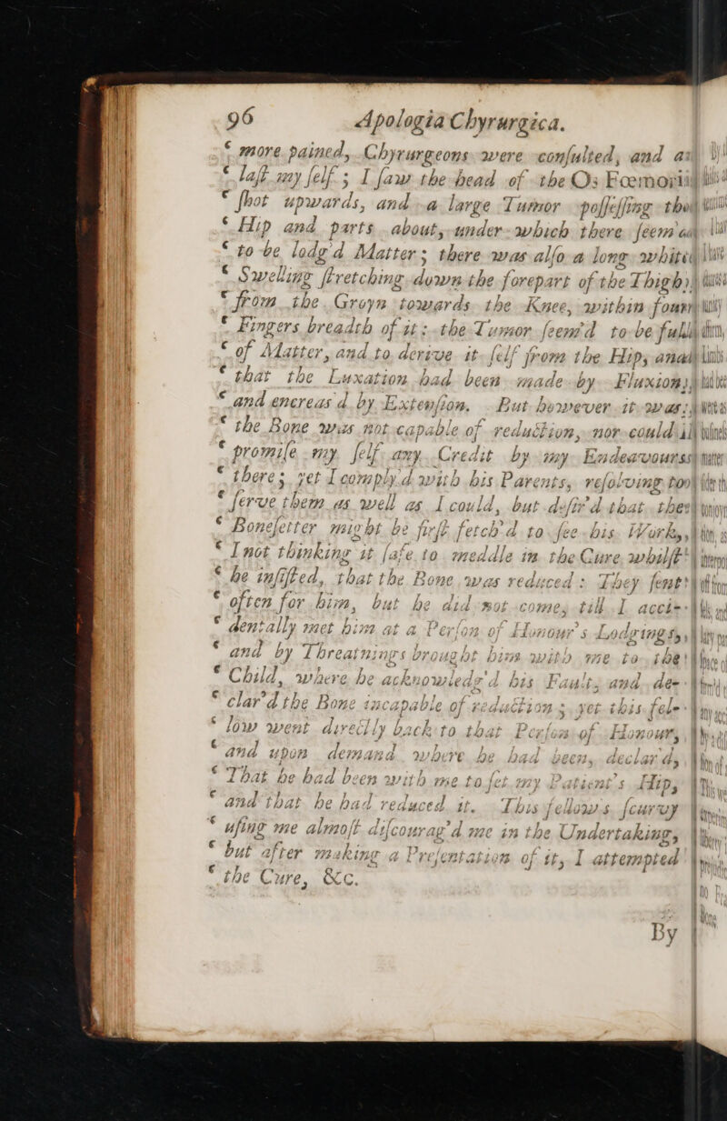 e FH OVE painee d, Chyrurgeons were confulted, a7 d a € 7, | laft. say felf. ; 5 I faw the head of the Os Foemoii c nor upwards, and a large ‘l unpror polfelfin sr the “on ¢ sie ae . nS ; y P Sie Hip ana parts .about, under a bia there feema € / ; to be lade’ d Matter; there was alfo-a long: avhité € 4 7s . ys yy] . Sw wellingt &gt; Rretchi ng diced ihe fore Dart oF thel Thigh) ¢t frp “&gt; . ; oie &amp; ae jrom ibe. Groyn ‘towards the Knee, within j oun? ae : I sai y pared / &gt; al ~ my Fingers breadth of isthe Iumor feentd robe full of Adatter, aud ‘ AC reve it felf frome the Hips andd ify ¥ ] ] € ¢ th at tho yy . j nie eS | Pe ' Tab bist Luxation pad been HIZAGE Gy f/uxion! ¢ 3  promile my elf any. Credit by my. Endeavourss . there ; aft comply dwith bis Parents, refolving to &gt; = * [er PUEC ft be 2 $V sels Les l COL ld. but Led Le “ol tox L the . &gt; OF? fe Ye} WL? by be jurje fet ch’ d to. /fée2 bi LY Gi an * I not thinking Lt [are io. meddle in. the Cure while 7 € i. ran lite 2 ¢ } - ¥ 7) - ‘ ; be tf tft € d, LAL I pe (SORE . We re Alit CEs d EY {eve} f le eg 3 PRI / anv Iv PAT? ‘ 'y nv, P| 4 b DY b CAL FEL ID z gy j § He t0-f@e@ a ¢€ Cc} ) F e 7 7 7 4) apheore KA t f } WJbbHh , WDi2CVE- JIE ACRIHOW LE i i$ J 4 lu aee 3 y) * clar’d the Bo Mth nla ri ae teow v WU LPUTS thé ty /u uy Ly f s seb b l Liss 4 Ge? F : 2 t J a “ ¢ 4 P j f j ; re) 9959) } y | bs f : OW WL GALY2¢ by OACK D cht £ Cj 8 Of. - La 0F, AP y f j € 7? y ; 7 LViAG ahnaAwn d, v7 . } } d a é yp bt UTS tCM/e ars J 4 } Z ies é +1 ‘F5 € 7) ; j ? ¢ 7 hat ho hy oy. b ne ae So £UMSb EE PU € ‘FP 0 j hip w b X 61. * + - 3 i ¢ 7 } } &gt; ana that he bac WlOSf L bis] y by G&amp; fy bet ps e £iJvs 74 C 4S $4/ 9 [Umi vv | nant ata —  ” | er, (Hi 46 LIZE AS HGE] LaRLIBD , a) WHE ARAB «7 relent atian rea ; pe V4 COP RIGOTES (we k EC oTeb es fp Uy thy 4 4 CFF: j By