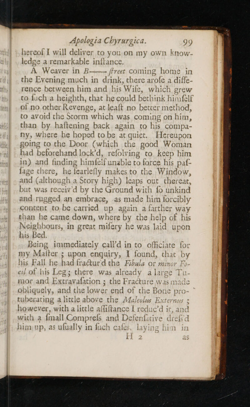 hereof I will deliver to you,on my own know- ledge a remarkable infiance. A. Weaver in B—— /freet coming home in the Evening much in drink, there arofe a diffe- rence between him and his Wit ite, which grew to fuch a heighth, that he could bethink himf{elf of no other Revenge, at leaft no better method, to avoid the Storm which was coming on him, than by haftening back. again to his compa- ny, where he hoped tobe a sh AUE t. Hereupon going to the Door (which the good Woman had befor ehand lock’d, refolv ring to. keep him in) and finding himfelf unable to force his paf- lage there, he fearlefly makes to the Window, and (although a Story high) lea ps out thereat, but was receiv’d by the Ground with fo unkind and rugged an embrace, as made him forcibly content to. be carried up again a farther way than he came down, where by the help of his Neighbours, in great mifery he was laid upo his Bed. Being iowmediately call’d in to officiate for my Matter ; upon enquiry, I found, that by his Fall he had fra@urd the Fibula or minor Fo- cil of his Leg; there was already a large Tu- mor and Extravafation ; the Fracture was made obliguely, and the lower end of the BARS Pio- tuberating alittle above the Aaleolus E: however, with a little affiftance L reduc’d it ,and with a anna Compr ef and Deter oid drefs'd him)up, as utually in fuch cafes, laying him