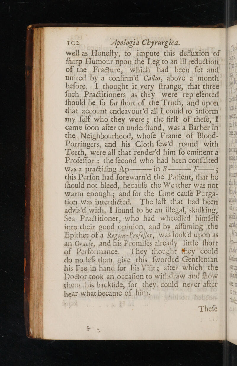 {harp Humour npon the Leg 'to an ill redudtion of the Fraéture, which had been fet and united by a confirm’d Callas, above a month before, I. thought it very {trange, that three fuch PraGitioners as they were reprefented fhoul Id be. fo far fhore of the Truth, and upon that account endeavour’d ant I could to inform my felf who they were; the firft of thefe, I came {oon after to underttand, was a Barber’ in the Neighbourhood, whole Frame of Blood- Porri ringers, and his Cloth fewd round with Teeth, were all that renderd him fo eminent a Pr xfeffor : the fecond who had been confulted Wasa practifing Ap— —_—— in $ ——_—— *—_ ; fF this Perfon had forewarn’d the Patient, cela ‘ie inould not bleed, mie fe che Weather was not warm enough; and for the fame caufe Purga- ust | tion was interdi@ed. The laft that had been advis'd with, 1 found to be an ilegal, skulking, Sea Praditioner, who had wheedled himfelt into their good opinion, and by affuming the Epithet of a Regizs-Profeffor, was lookd upon as an Oracle, and his Promifes already little fhore of Performance... They thoug tht #hey could do no.Jefs than, give this fworded Gent! leman his Fee. in handfor his ite after which the De octor “took an. occafion to iendea and {how shem,,his backfide, for they. could never after Lear what.became of him.