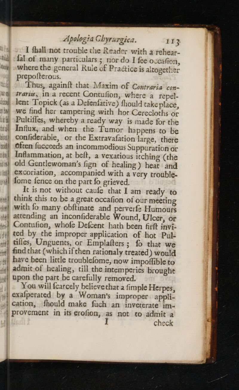 I fhall-not trouble the Reader with a rehear- lal.of many particulars; nor do I fee oceafion, where the general Rule of Practice is altogether prepofterous. Thus, againft that. Maxim of Contraria con- travis, in a recent Contufion, where a repel- lent Topick (as a Defenfative) fhould take place, we find her campering with hort Cerecloths or Pultifies, whereby a ready way is made for the Influx, and when the Tumor happens to be confiderable, or the Extravafation large, there Often fucceeds an incommodious Suppuration or Inflammation, at beft, a vexatious itching (the old Gentlewoman’s fign of healing) heat and excoriation, accompanied with a very trouble- fome fence on the part fo grieved. It is not without caufe that I am ready to think this to be a great occafion of our meeting with fo many obftinate and perverfe Humours Contufion, whofe Defcent hath been firft inviz ted by the improper application of hot Pulk have been little troublefome, now impoffible to admit of healing, till the intemperies brought upon the part be carefully removed. You will fcarcely believethat a fimple Herpes, check