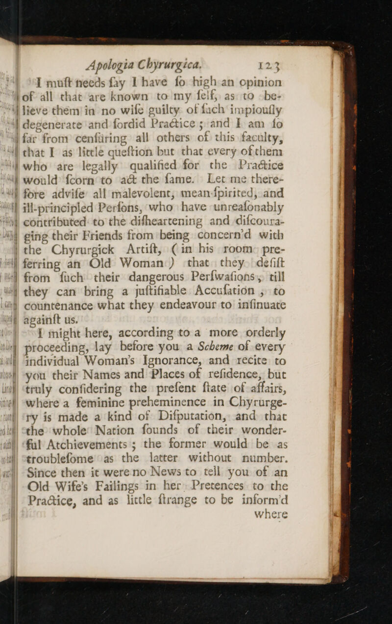 I muft needs fay I have fo high an opinion a2 a Se SR, who are legally qualified for the Pra¢tice would {corn to a&amp; the fame. Let me there- ill-principled Perfons, who have -unrealonably ferring an Old Woman) that they. defift from fuch their dangerous Perfwafions,. till they can bring a juftifiable Accufation , to countenance what they endeavour to infinuate i might here, according to a more orderly proceeding, lay before you a Scheme of every individual Woman's Ignorance, and recite to you their Names and Places of refidence, but truly confidering the prefent fiate of affairs, where a feminine preheminence in Chyrurge- ry is made a kind of Difputation, and that the whole’ Nation founds of their wonder- ful Atchievements ; the former would be as troublefome’as the latter without number. Since then it were no News to tell you of an Old Wife’s Failings in her» Pretences to the Practice, and as little ilrange to be inform’d where