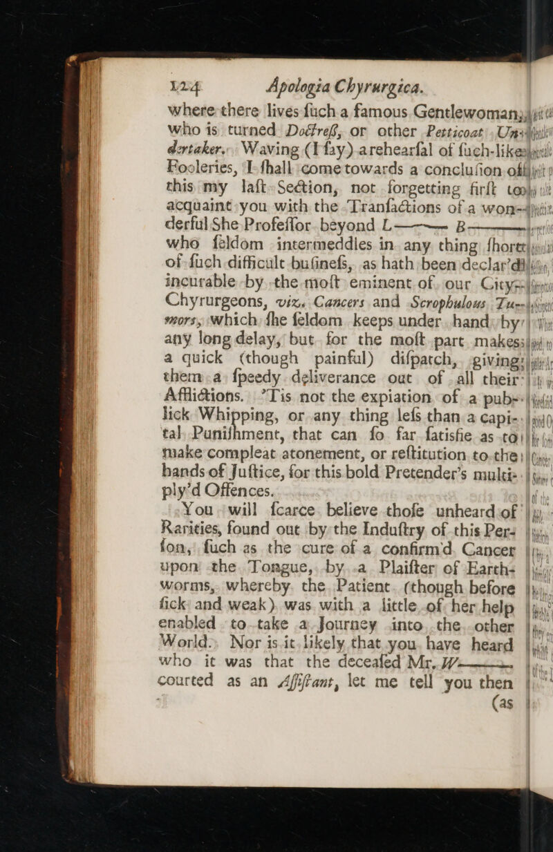 | where there lives fuch.a famous. Gentlewoman,\yitt who is turned. Doéfref, or other Petticoat). Um+yutl | dertaker. Waving (I'fay).arehearfal of fuch-likeasyr Booleries, ‘I-fhall come towards a conclufion. offi this: my laft»Seétion, not forgetting firft cook vit acquaint you with the -Tranfadctions of a won=4)iiit derful She Profeffor. beyond L — B who feldom intermeddies in. any. ching: fhoret) ji of fuch difficult bufinefs, as hath been declar’diltiiy: incurable -by the moft eminent of our Gitysa|ipi Chyrurgeons, viz. Cancers and Scrophulows. Tuer \ss sors, which, fhe feldom keeps under hand by’) yj any long delay, but. for the moft.part. makessii » a quick (though painful) difpatch,. giving: |i: them a) {peedy. deliverance out of . all their} 4 y Affictions. ’Tis not the expiation. of a pubs* si lick Whipping, or any thing lefs than a capi-: | iio tal) Punihment, that can fo. far.fatisfie as ta} hy (, make compleat atonement, or reftitution, to.the } | (ys hands of Juttice, for this bold Pretender’s naylti=- |, ply’d Offences. fe You will fcarce. believe thofe unheard of), Rarities, found out by the Induftry of this Pers });,, fon, fuch as the cure ofa confirm'd, Cancer },, upon the Torgue,, by. .a_ Plaifter of Earth- Hai worms, whereby. the Patient. (though before |}, fick: and weak). was. with a littleof her help |ua; enabled to.take a Journey into,.the..other |), World), Nor is ic. likely that you. have heard |. who it was that the deceafed Mr, W I courted as an Afijrant, let me tell you then | (as | Beery) ii