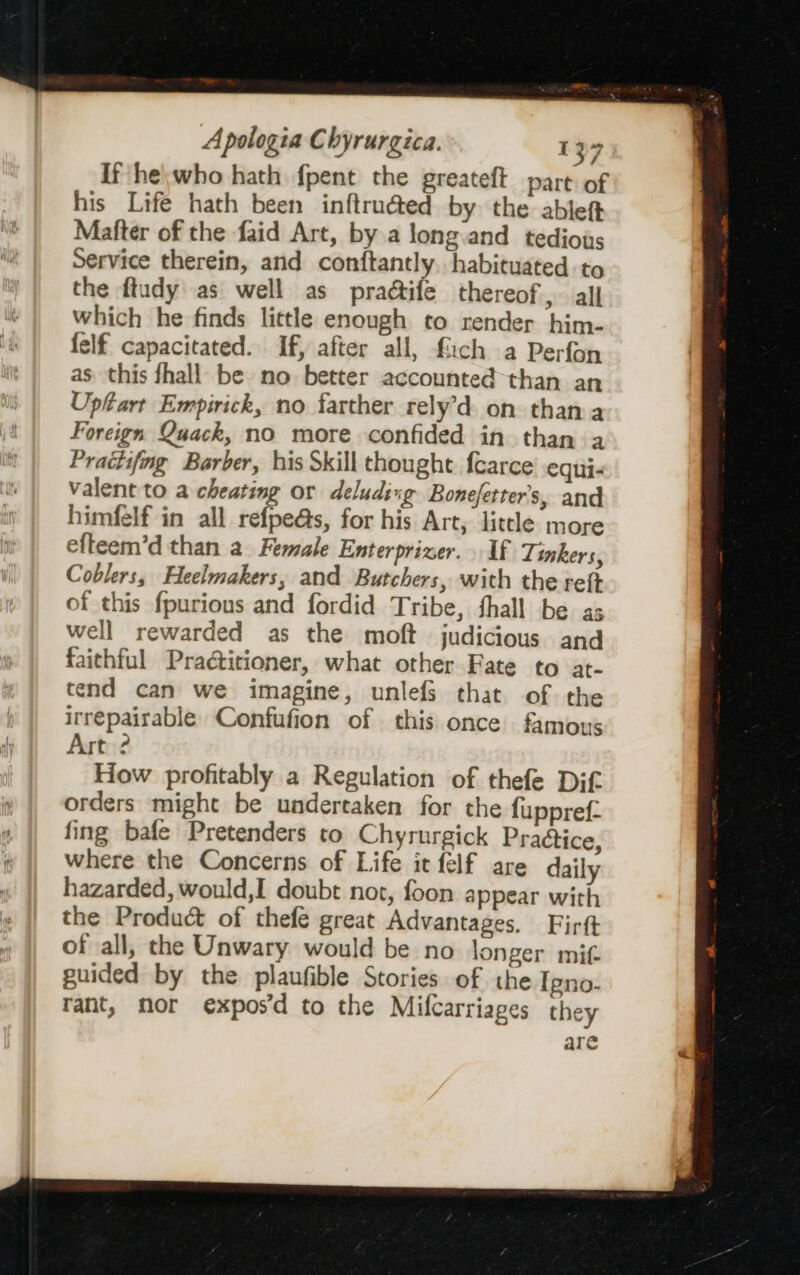 If he\who hath fpent the greateft part of his Life hath been inftru@ed by the ableft Matter of the faid Art, by a long and tedious Service therein, and conftantly, habituated to the ftudy as well as praétife thereof, all which he finds little enough to render him- felf capacitated. If, after all, fach a Perfon as this fhall be no better accounted than an Uptart Empirick, no farther rely’d on thana Foreign Quack, no more confided in than a Pratiifng Barber, his Skill thought fcarce’ equi- Valent to a cheating or deluding Bonefetter’s, and himfelf in all refpe@s, for his Art, little more efteem’d than a Female Enterprizer. If Tinkers, Coblers, Heelmakers, and Butchers, with the reft of this fpurious and fordid Tribe, thall be as well rewarded as the moft judicious and faithful Pradtitioner, what other Fate to at- tend can we imagine, unlefs that of the irrepairable Confufion of this once famous Art ? How profitably a Regulation of thefe Dif orders might be undertaken for the fuppref- fing bale Pretenders to Chyrurgick Praétice, where the Concerns of Life it felf are daily hazarded, would,I doubt not, foon appear with the Product of thefe great Advantages. Firft of all, the Unwary would be no longer mit. guided by the plaufible Stories of the Igno- rant, mor expos’d to the Mifcarriages they are