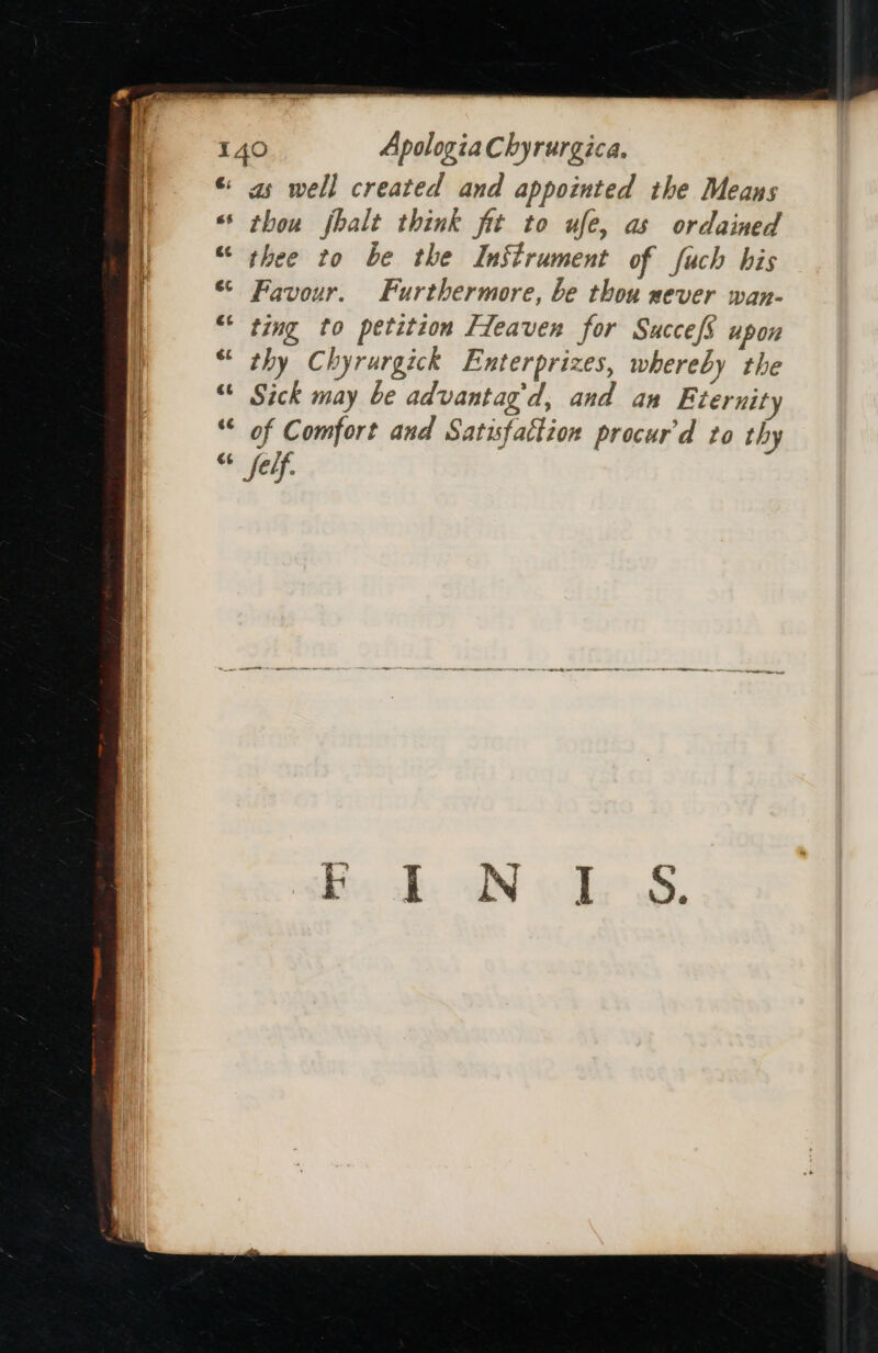 €; &amp; wa é¢ Eas ae as well created and appointed the Means thou jhalt think fit to ufe, as ordained thee to be the Instrument of fuch his Favour. Furthermore, be thou never wan- ting to petition Fleaven for SuccefS upon thy Chyrurgick Enterprizes, whereby the Sick may be advantag'd, and an Eternity of Comfort and Satisfaction procur'd to thy felf