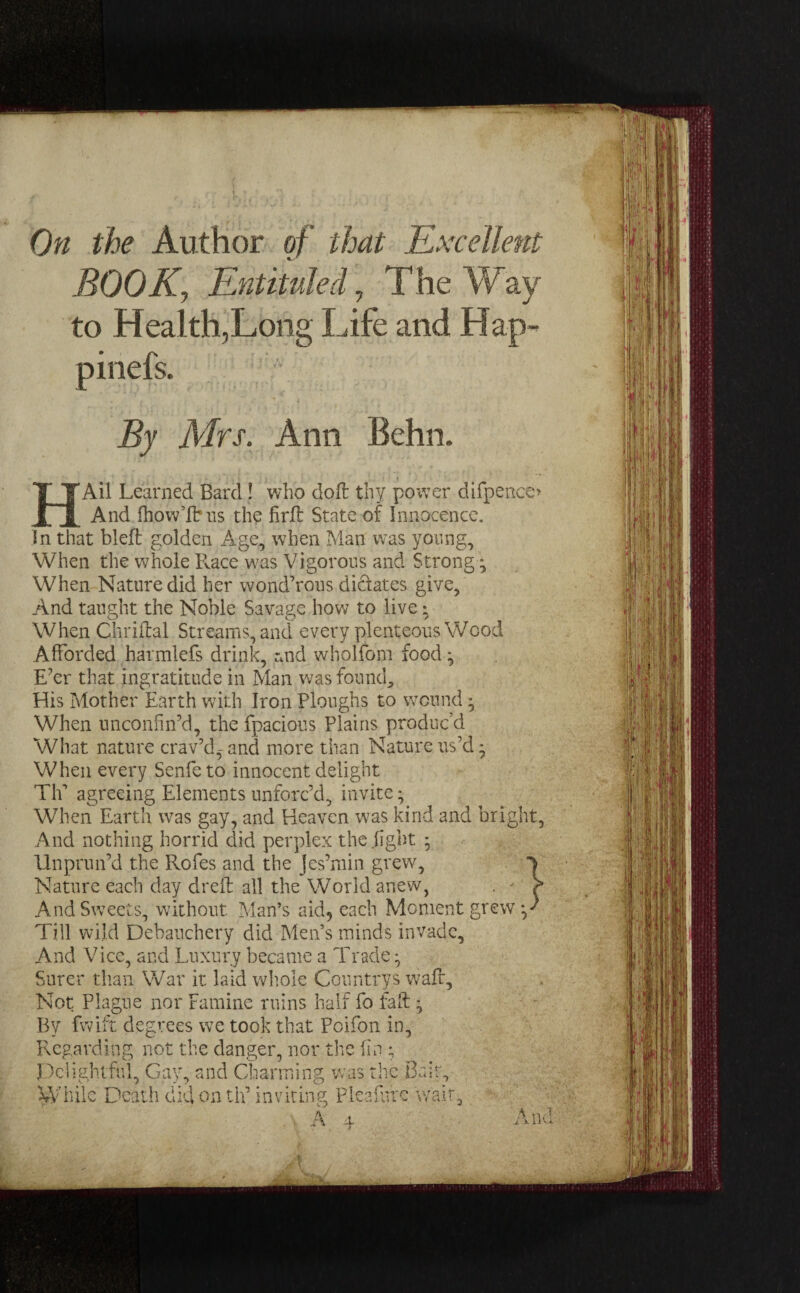 On the Author of that Excellent BOOK., Entituled, The Way to Health,Long Life and Hap- pinefs. By Mrs. Ann Behn. 'Ail Learned Bard! who doft thy power difpence* And fhow’Ibus the firft State of Innocence. In that bleft golden Age, when Man was young. When the whole Ilace was Vigorous and Strong * When Nature did her wond’rous dictates give, And taught the Noble Savage how to live • When Chriftal Streams, and every plenteous Wood Afforded harmlefs drink, and wholfbm food ^ E’er that ingratitude in Man was found. His Mother Earth with Iron Ploughs to wound • When unconfin’d, the fpacious Plains produc’d What nature crav’d^and more than Nature us’d* When every Senfeto innocent delight TIP agreeing Elements unforc’d, invite * When Earth was gay, and Heaven was kind and bright, And nothing horrid did perplex the fight * Unprun’d the Rofes and the Jes’min grew, Nature each day dreft all the World anew, ' \ And Sweets, without Man’s aid, each Moment grew y Till wild Debauchery did Men’s minds invade. And Vice, and Luxury became a Trade • Surer than War it laid whole Countrys waft. Not Plague nor Famine ruins half fo fall ^ By fwift degrees we took that Poifon in. Regarding not the danger, nor the fin ; Delightful, Gay, and Charming was the Bair, While Death did on tip inviting Pleafifrc wait. A ± a. -K IK