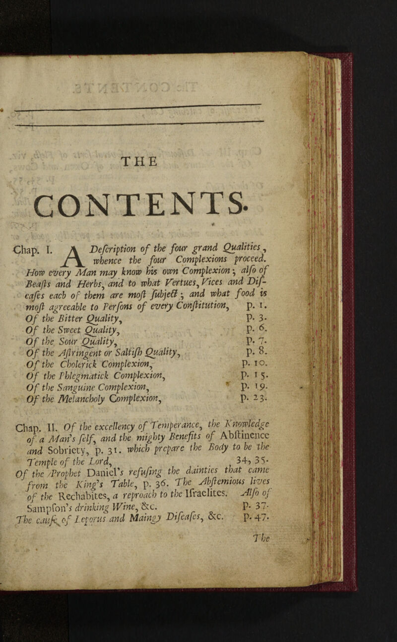 THE CONTENTS. Chap. I. A Deferi^tion of the four grand Qualities, whence the four Complexions proceed. How every Man may know h'vs own Complexion • alfo o f Beafts and Herbs, and to what Femes, Fices and Dif- cafes each of' them are mofl fubjett • and what food is mo ft agreeable to Perfons of every Conflitution, p. i. Of the Bitter Quality, P* 3* Of the Sweet Quality, P- b. Of the Sour Quality, P* 7« Of the stftringent or Saltifh Quality, p. 8. Of the Cholerick Complexion, P- io. Of the Phlegmatick Complexion, P* 1 5» Of the Sanguine Complexion, p. *9* Of the Melancholy Complexion, p. 23. Chap. II. Of the excellency of Temperance, the Knowledge of a Man's fdf and the mighty Benefits of Abllinence and Sobriety, p. 31* which Fcfarc the Body t0 be the Temple of the Lord, . . 34? 35* Of the /Prophet Daniel^ refufing the dainties that came from the King's Table, p. 36. The Jbfiemious lives of the Rechabites, a reproach to the Ifiaelites. Hlfo oj Sampfon's drinking Wine, (kc, P-37- The caufe^of Let or us and Maingj Difcafcs, &c. P* 47. The 1