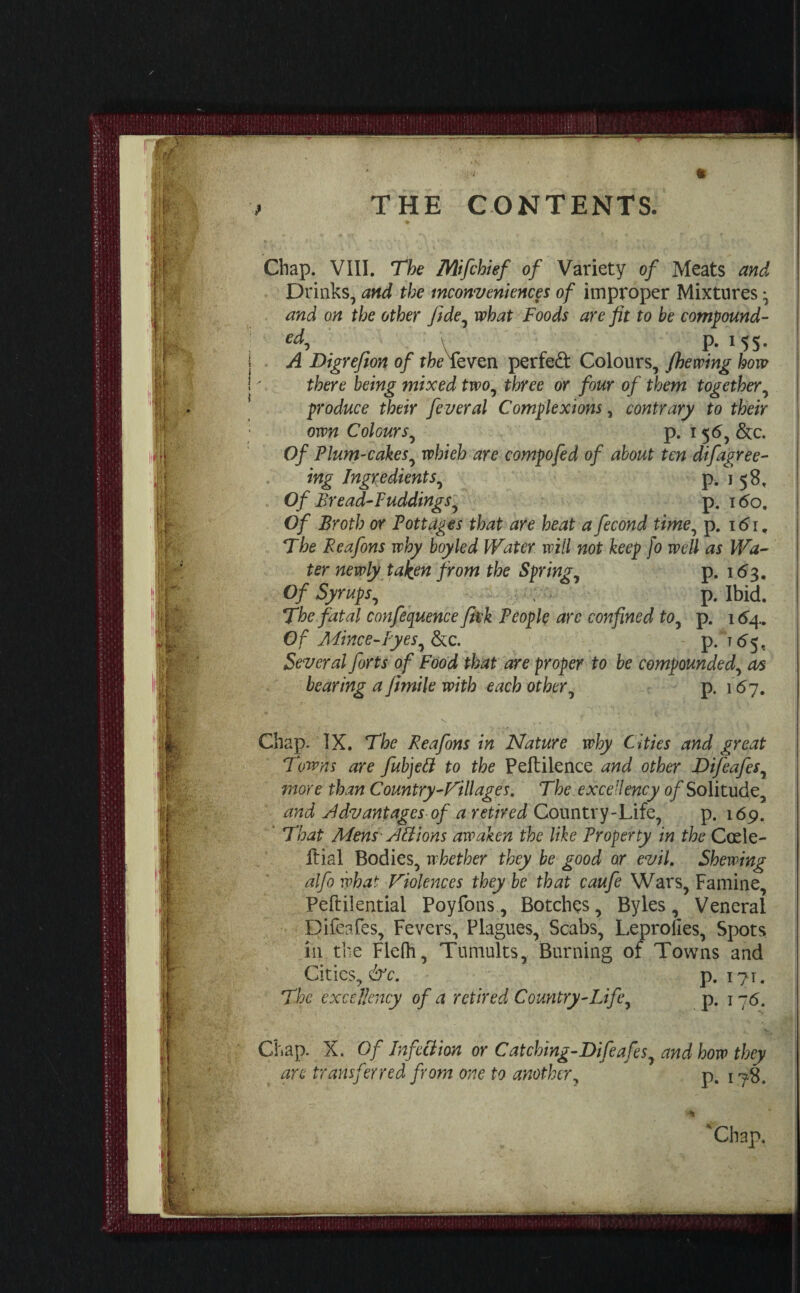 Chap. VIII. The Mifchief of Variety of Meats and Drinks, and the inconveniences of improper Mixtures y and on the other fidey what Foods are fit to be compound- ed, P- i 5 S • A Digrefion of theTeven perfect Colours, /hewing how there being mixed two, three or four of them together, produce their feveral Complexions, contrary to their own Colours, p. 156, See. Of Plum-cakes, whieh are compofed of about ten difagree- ing Ingredients, p. j 58. Of Bread-Puddings, p. 160, Of Broth or Pottages that are heat a fecond time, p. 161, The Peafons why boyled Water will not keep [0 well as Wa¬ ter newly taken from the Springy p. 163. Of Syrups., p. Ibid. The fatal conference fitk People arc confined to, p. 164.. Of Mince-Byes, See. p. T65, Several forts of Food that are proper to be compounded, as bearing a fimile with each other, p. 167. Chap. IX. The Reafons in Nature why Cities and great Towns are fubjett to the Peftilence and other Difeafes, more than Country Will ages. The excellency of Solitude, and Advantages of a retired Country-Life, p. 169. 4 That Mens A A ions awaken the like Property in the Ccele- Itial Bodies, whether they be good or evil. Shewing alfo what Violences they be that caufe Wars, Famine, Peftilential Poyfons, Botches, Byles , Veneral Difeafes, Fevers, Plagues, Scabs, Leprolies, Spots in the Flefh, Tumults, Burning of Towns and Cities, &c. p. 171. The excellency of a retired Country-Life, p. j 76. Chap. X. Of In feci ion or Catching-Difeafesy and how they arc transferred from one to another, p. 178. 'Chap.